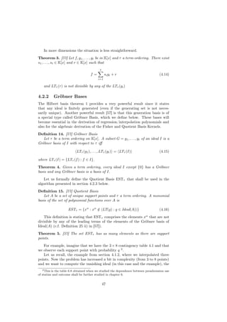 In more dimensions the situation is less straightforward.
Theorem 3. [57] Let f, g1 , . . . , gt be in K[x] and τ a term-ordering. There exist
s1 , . . . , st ∈ K[x] and r ∈ K[x] such that
                                           t
                                    f=          si gi + r                           (4.14)
                                         i=1

   and LTτ (r) is not divisible by any of the LTτ (gi )

4.2.2     Gröbner Bases
The Hilbert basis theorem 1 provides a very powerful result since it states
that any ideal is ﬁnitely generated (even if the generating set is not neces-
sarily unique). Another powerful result [57] is that this generation basis is of
a special type called Gröbner Basis, which we deﬁne below. These bases will
become essential in the derivation of regression/interpolation polynomials and
also for the algebraic derivation of the Fisher and Quotient Basis Kernels.
Deﬁnition 14. [57] Gröbner Basis
   Let τ be a term ordering on K[x]. A subset G = g1 , . . . , gt of an ideal I is a
Gröbner basis of I with respect to τ iﬀ

                          LTτ (g1 ), . . . , LTτ (gt ) = LTτ (I)                    (4.15)

where LTτ (I) = {LTτ (f ) : f ∈ I}.
Theorem 4. Given a term ordering, every ideal I except {0} has a Gröbner
basis and any Gröbner basis is a basis of I.
   Let us formally deﬁne the Quotient Basis ESTτ that shall be used in the
algorithm presented in section 4.2.3 below.
Deﬁnition 15. [57] Quotient Basis
    Let A be a set of unique support points and τ a term ordering. A monomial
basis of the set of polynomial functions over A is

                    ESTτ = {xα : xα ∈ LT(g) : g ∈ Ideal(A) }
                                    /                                               (4.16)
    This deﬁnition is stating that ESTτ comprises the elements xα that are not
divisible by any of the leading terms of the elements of the Gröbner basis of
Ideal(A) (c.f. Deﬁnition 25 ii) in [57]).
Theorem 5. [57] The set ESTτ has as many elements as there are support
points.
   For example, imagine that we have the 3 × 8 contingency table 4.1 and that
we observe each support point with probability q 2 .
   Let us recall, the example from section 4.1.2, where we interpolated three
points. Now the problem has increased a bit in complexity (from 3 to 8 points)
and we want to compute the vanishing ideal (in this case and the example), the
   2 This is the table 6.8 obtained when we studied the dependence between preadmission use

of statins and outcome shall be further studied in chapter 6.


                                               47
 