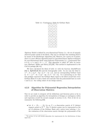 Table 4.1: Contingency Table for Gröbner Basis
                                         x    y    z
                                         1    1    1
                                         2    1    1
                                         1    2    1
                                         2    2    1
                                         1    1    2
                                         2    1    2
                                         1    2    2
                                         2    2    2



Algebraic Model is deﬁned by zero-dimensional Variety (i.e. the set of uniquely
observed points vanish in the Ideal). One way to calculate this vanishing ideal is
by means of the Buchberger Algorithm [14]. However, for a given set of points,
there is a more eﬃcient algorithm based on specialized linear algebra techniques
for zero-dimensional ideals using Indicator Polynomials (i.e. a polynomial that
is 0 if x = a and 1 if x = 1). This algorithm is called M 3 after its inven-
tors (Marinari, Möller and Mora) [57],[59]. This method is implemented in the
CoCoA package [60, 61].
     We have calculated the Ideal of table 4.1 with the function IdealOfPoints
[62] in ApCoCoA [61] and the lexicographic order. In our case the ideal is:
 z 2 − 3z + 2, y 2 − 3y + 2, x2 − 3x + 2 , and its corresponding Gröbner basis
is: G = z 2 − 3z + 2, y 2 − 3y + 2, x2 − 3x + 2 . It is interesting to see that
this package constructs the Gröbner Basis equal to the Ideal (recall that every
Gröbner Basis G is also a basis of I) and also that the polynomials have as roots
1 and 2 (i.e. the coding values of our design matrix).



4.2.3      Algorithm for Polynomial Regression/Interpolation
           of Observation Matrices

Now we are ready to integrate all the deﬁnitions and theorems given so far in
order to provide an algorithm for interpolation of designs or contingency tables
and regression (recall the second example in section 4.1.2). First of all, let us
summarize the following [63]:


    • Let A = (X1 , · · · , Xp ) be an N × p observation matrix of N distinct
      support points in Zp 3 . The N distinct points can be represented as the
      set of solutions of the Gröbner Basis and a given term ordering τ (i.e.
      the evaluation of the observation matrix through the polynomials of the

   3 In section 4.3 we will further generalize the requirements for the distributions of these

input sets.


                                             48
 