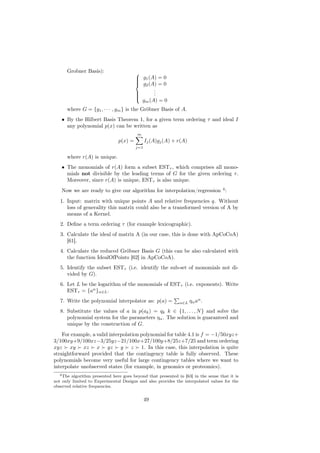 Grobner Basis):                    
                                          g1 (A) = 0
                                         
                                          g2 (A) = 0
                                         
                                                .
                                                .
                                         
                                         
                                               .
                                           gm (A) = 0
                                         

      where G = {g1 , · · · , gm } is the Gröbner Basis of A.
    • By the Hilbert Basis Theorem 1, for a given term ordering τ and ideal I
      any polynomial p(x) can be written as
                                         m
                                p(x) =         Ij (A)gj (A) + r(A)
                                         j=1

      where r(A) is unique.
    • The monomials of r(A) form a subset ESTτ , which comprises all mono-
      mials not divisible by the leading terms of G for the given ordering τ .
      Moreover, since r(A) is unique, ESTτ is also unique.
    Now we are ready to give our algorithm for interpolation/regression 4 :
   1. Input: matrix with unique points A and relative frequencies q. Without
      loss of generality this matrix could also be a transformed version of A by
      means of a Kernel.
   2. Deﬁne a term ordering τ (for example lexicographic).
   3. Calculate the ideal of matrix A (in our case, this is done with ApCoCoA)
      [61].
   4. Calculate the reduced Gröbner Basis G (this can be also calculated with
      the function IdealOfPoints [62] in ApCoCoA).
   5. Identify the subset ESTτ (i.e. identify the sub-set of monomials not di-
      vided by G).
   6. Let L be the logarithm of the monomials of ESTτ (i.e. exponents). Write
      ESTτ = {aα }α∈L .
   7. Write the polynomial interpolator as: p(a) =            α∈L    ηα aα .
   8. Substitute the values of a in p(ak ) = qk k ∈ {1, . . . , N } and solve the
      polynomial system for the parameters ηα . The solution is guaranteed and
      unique by the construction of G.
    For example, a valid interpolation polynomial for table 4.1 is f = −1/50xyz+
3/100xy+9/100xz−3/25yz−21/100x+27/100y+8/25z+7/25 and term ordering
xyz xy xz x yz y z 1. In this case, this interpolation is quite
straightforward provided that the contingency table is fully observed. These
polynomials become very useful for large contingency tables where we want to
interpolate unobserved states (for example, in genomics or proteomics).
   4 The algorithm presented here goes beyond that presented in [63] in the sense that it is

not only limited to Experimental Designs and also provides the interpolated values for the
observed relative frequencies.


                                               49
 