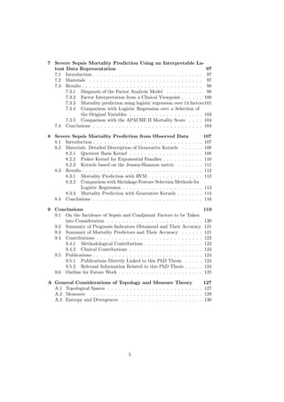 7 Severe Sepsis Mortality Prediction Using an Interpretable La-
  tent Data Representation                                                      97
  7.1 Introduction . . . . . . . . . . . . . . . . . . . . . . . . . . . . . . 97
  7.2 Materials . . . . . . . . . . . . . . . . . . . . . . . . . . . . . . . 97
  7.3 Results . . . . . . . . . . . . . . . . . . . . . . . . . . . . . . . . . 98
       7.3.1 Diagnosis of the Factor Analysis Model . . . . . . . . . . 98
       7.3.2 Factor Interpretation from a Clinical Viewpoint . . . . . . 100
       7.3.3 Mortality prediction using logistic regression over 14 factors101
       7.3.4 Comparison with Logistic Regression over a Selection of
             the Original Variables . . . . . . . . . . . . . . . . . . . . 103
       7.3.5 Comparison with the APACHE II Mortality Score . . . . 104
  7.4 Conclusions . . . . . . . . . . . . . . . . . . . . . . . . . . . . . . 104

8 Severe Sepsis Mortality Prediction from Observed Data                           107
  8.1 Introduction . . . . . . . . . . . . . . . . . . . . . . . . . . . . . .    107
  8.2 Materials: Detailed Description of Generative Kernels . . . . . .           108
      8.2.1 Quotient Basis Kernel . . . . . . . . . . . . . . . . . . . .         108
      8.2.2 Fisher Kernel for Exponential Families . . . . . . . . . . .          110
      8.2.3 Kernels based on the Jensen-Shannon metric . . . . . . .              111
  8.3 Results . . . . . . . . . . . . . . . . . . . . . . . . . . . . . . . . .   112
      8.3.1 Mortality Prediction with RVM . . . . . . . . . . . . . . .           112
      8.3.2 Comparison with Shrinkage Feature Selection Methods for
             Logistic Regression . . . . . . . . . . . . . . . . . . . . . .      113
      8.3.3 Mortality Prediction with Generative Kernels . . . . . . .            114
  8.4 Conclusions . . . . . . . . . . . . . . . . . . . . . . . . . . . . . .     116

9 Conclusions                                                                     119
  9.1 On the Incidence of Sepsis and Coadjutant Factors to be Taken
      into Consideration . . . . . . . . . . . . . . . . . . . . . . . . . .      120
  9.2 Summary of Prognosis Indicators Obtainend and Their Accuracy                121
  9.3 Summary of Mortality Predictors and Their Accuracy . . . . . .              121
  9.4 Contributions . . . . . . . . . . . . . . . . . . . . . . . . . . . . .     123
      9.4.1 Methodological Contributions . . . . . . . . . . . . . . . .          123
      9.4.2 Clinical Contributions . . . . . . . . . . . . . . . . . . . .        123
  9.5 Publications . . . . . . . . . . . . . . . . . . . . . . . . . . . . . .    124
      9.5.1 Publications Directly Linked to this PhD Thesis . . . . .             124
      9.5.2 Relevant Information Related to this PhD Thesis . . . . .             124
  9.6 Outline for Future Work . . . . . . . . . . . . . . . . . . . . . . .       125

A General Considerations of Topology and Measure Theory                      127
  A.1 Topological Spaces . . . . . . . . . . . . . . . . . . . . . . . . . . 127
  A.2 Measures . . . . . . . . . . . . . . . . . . . . . . . . . . . . . . . 129
  A.3 Entropy and Divergences . . . . . . . . . . . . . . . . . . . . . . 130




                                         5
 