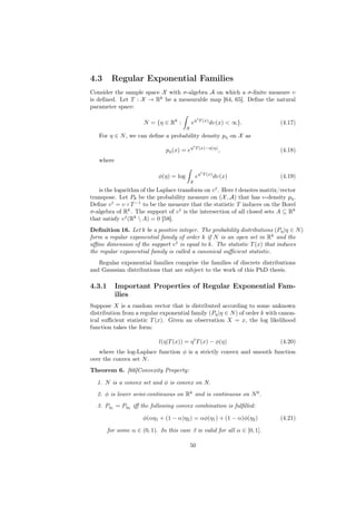 4.3      Regular Exponential Families
Consider the sample space X with σ-algebra A on which a σ-ﬁnite measure υ
is deﬁned. Let T : X → Rk be a measurable map [64, 65]. Deﬁne the natural
parameter space:
                                                   t
                       N = {η ∈ Rk :          eη       T (x)
                                                               dυ(x) < ∞}.   (4.17)
                                          X
   For η ∈ N , we can deﬁne a probability density pη on X as
                                               t
                                pη (x) = eη        T (x)−φ(η)
                                                                     ,       (4.18)
   where
                                                        t
                             φ(η) = log            eη       T (x)
                                                                    dυ(x)    (4.19)
                                              X

   is the logarithm of the Laplace transform on υ t . Here t denotes matrix/vector
transpose. Let Pθ be the probability measure on (X , A) that has υ-density pη .
Deﬁne υ t = υ ◦ T −1 to be the measure that the statistic T induces on the Borel
σ-algebra of Rk . The support of υ t is the intersection of all closed sets A ⊆ Rk
that satisfy υ t (Rk  A) = 0 [58].
Deﬁnition 16. Let k be a positive integer. The probability distributions (Pη |η ∈ N )
form a regular exponential family of order k if N is an open set in Rk and the
aﬃne dimension of the support υ t is equal to k. The statistic T (x) that induces
the regular exponential family is called a canonical suﬃcient statistic.
   Regular exponential families comprise the families of discrete distributions
and Gaussian distributions that are subject to the work of this PhD thesis.

4.3.1      Important Properties of Regular Exponential Fam-
           ilies
Suppose X is a random vector that is distributed according to some unknown
distribution from a regular exponential family (Pη |η ∈ N ) of order k with canon-
ical suﬃcient statistic T (x). Given an observation X = x, the log likelihood
function takes the form:

                             l(η|T (x)) = η t T (x) − φ(η)                   (4.20)
   where the log-Laplace function φ is a strictly convex and smooth function
over the convex set N .
Theorem 6. [66]Convexity Property:

  1. N is a convex set and φ is convex on N.
  2. φ is lower semi-continuous on Rk and is continuous on N 0 .
  3. Pη1 = Pη2 iﬀ the following convex combination is fulﬁlled:

                      φ(αη1 + (1 − α)η2 ) = αφ(η1 ) + (1 − α)φ(η2 )          (4.21)

        for some α ∈ (0, 1). In this case 3 is valid for all α ∈ [0, 1].

                                              50
 