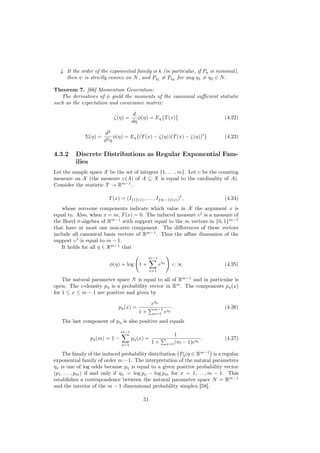 4. It the order of the exponential family is k (in particular, if Pη is minimal),
     then ψ is strictly convex on N , and Pη1 = Pη2 for any η1 = η2 ∈ N .

Theorem 7. [66] Momentum Generation:
   The derivatives of φ yield the moments of the canonical suﬃcient statistic
such as the expectation and covariance matrix:

                                       d
                           ζ(η) =        φ(η) = Eη {T (x)}                         (4.22)
                                      dη

                        d2
              Σ(η) =        φ(η) = Eη {(T (x) − ζ(η))(T (x) − ζ(η))t }             (4.23)
                       d2 η

4.3.2     Discrete Distributions as Regular Exponential Fam-
          ilies
Let the sample space X be the set of integers {1, . . . , m}. Let υ be the counting
measure on X (the measure υ(A) of A ⊆ X is equal to the cardinality of A).
Consider the statistic T → Rm−1 ,

                         T (x) = (I{1}(x) , . . . , I{m−1}(x) )t ,                 (4.24)
    whose zero-one components indicate which value in X the argument x is
equal to. Also, when x = m, T (x) = 0. The induced measure υ t is a measure of
the Borel σ-algebra of Rm−1 with support equal to the m vectors in {0, 1}m−1
that have at most one non-zero component. The diﬀerences of these vectors
include all canonical basis vectors of Rm−1 . Thus the aﬃne dimension of the
support υ t is equal to m − 1.
    It holds for all η ∈ Rm−1 that
                                              m−1
                         φ(η) = log 1 +                 e ηx     <∞                (4.25)
                                                 x=1

    The natural parameter space N is equal to all of Rm−1 and in particular is
open. The υ-density pη is a probability vector in Rm . The components pη (x)
for 1 ≤ x ≤ m − 1 are positive and given by

                                                 e ηx
                              pη (x) =            m−1 ηx         .                 (4.26)
                                         1+       x=1 e

   The last component of pη is also positive and equals
                               m−1
                                                                   1
                pη (m) = 1 −          pη (x) =                              ηx
                                                                               .   (4.27)
                                x=1
                                                 1+            x=1 (m − 1)e

     The family of the induced probability distribution Pη |η ∈ Rm−1 is a regular
exponential family of order m − 1. The interpretation of the natural parameters
ηx is one of log odds because pη is equal to a given positive probability vector
(p1 , . . . , pm ) if and only if ηx = log px − log pm for x = 1, . . . , m − 1. This
establishes a correspondence between the natural parameter space N = Rm−1
and the interior of the m − 1 dimensional probability simplex [58].

                                            51
 