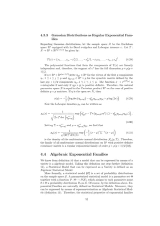 4.3.3      Gaussian Distributions as Regular Exponential Fam-
           ilies
Regarding Gaussian distributions, let the sample space X be the Euclidean
space Rp equipped with its Borel σ-algebra and Lebesgue measure υ. Let T :
X → Rp × Rp(p+1)/2 be given by:

                                                                                    t
      T (x) = x1 , . . . , xp , −x2 /2, . . . , −x2 /2, −x1 x2 , . . . , −xp−1 xp
                                  1               p                                     .   (4.28)

     The polynomial functions that form the components of T (x) are linearly
independent and, therefore, the support of υ t has the full dimension p + p(p +
1)/2.
     If η ∈ Rp × Rp(p+1)/2 ,write η[p] ∈ Rp for the vector of the ﬁrst p components
ηi , 1 ≤ i ≤ j ≤ p and η[p×p] ∈ Rp × p for the symetric matrix deﬁned by the
                                                                            t
last p(p + 1)/2 components ηij , 1 ≤ i ≤ j ≤ p. The function x → eη T (x) is
υ-integrable if and only if η[ p × p] is positive deﬁnite. Therefore, the natural
parameter space N is equal to the Cartesian product Rp on the cone of positive
deﬁnite p × p matrices. If η is the open set N , then
                   1                     t
              φ(η) = −log det η[p×p] − η[p] η[p×p] η[p] − p log (2π)                        (4.29)
                   2
   Now the Lebesgue densities pη can be written as

                      1
pη (x) =                                  t
                                     exp η[p] x − T r η[p×p] xxt /2 − η[p] η[p×p] η[p] /2 .
                                                                       t
                  p          −1
             (2π) det       η[p×p]
                                                                                            (4.30)
                −1             −1
   Setting Σ = η[p×p] and µ = η[p×p] η[p] , we ﬁnd that

                              1             1       t
           pη (x) =           p        exp − (x − µ) Σ−1 (x − µ)                            (4.31)
                          (2π) det (Σ)      2
   is the density of the multivariate normal distribution Np (µ, Σ). Therefore,
the family of all multivariate normal distributions on Rp with positive deﬁnite
covariance matrix is a regular exponential family of order p + p(p + 1)/2 [58].


4.4        Algebraic Exponential Families
We know from deﬁnition 10 that a model that can be expressed by means of a
variety is a algebraic model. Taking this deﬁnition one step further (deﬁnition
11), a Statistical Model that can be expressed as a Variety is deﬁned as an
Algebraic Statistical Model.
    More formally, a statistical model [67] is a set of probability distributions
on the sample space S. A parameterized statistical model is a parameter set Θ
together with a function P : Θ → P (S), which assigns to each parameter point
θ ∈ Θ a probability distribution Pθ on S. Of course, by the deﬁnition above, Ex-
ponential Families are naturally deﬁned as Statistical Models. Moreover, they
can be expressed by means of reparameterization as Algebraic Statistical Mod-
els (deﬁnition 11). Therefore, the statistical properties of exponential families

                                               52
 