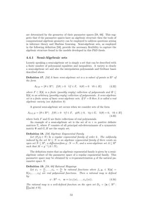 are determined by the geometry of their parameter spaces [58, 66]. This sug-
gests that if the parameter spaces have an algebraic structure then the tools of
computational algebraic geometry can be employed to address questions arising
in inference theory and Machine Learning. Semi-algebraic sets, as employed
in the following deﬁnition [58], provide the necessary ﬂexibility to capture the
algebraic structure found in the models developed in this PhD thesis.

4.4.1     Semi-Algebraic sets
Loosely speaking a semi-algebraic set is simply a set that can be described with
a ﬁnite number of polynomial equalities and inequalities. A variety is clearly
a semi-algebraic set and also the interpolation polynomials and Gröbner bases
described above.

Deﬁnition 17. [58] A basic semi-algebraic set is a is subset of points in Rn of
the form

        AF,H = {θ ∈ Rn | f (θ) > 0    ∀f ∈ F,    h(θ) = 0 ∀h ∈ H}           (4.32)

where F ⊂ R[t] is a ﬁnite (possibly empty) collection of polynomials and H ⊆
R[t] in an arbitrary (possibly empty) collection of polynomials. A semi-algebraic
set is a ﬁnite union of basic semi-algebraic sets. If F = ∅ then A is called a real
algebraic variety (see deﬁnition 9).

   A general semi-algebraic set occurs when we consider sets of the form

 AF,G,H = {θ ∈ Rn | f (θ) > 0     ∀f ∈ F,    g(θ) ≥ 0, ∀g ∈ G,     h(θ) = 0, ∀h ∈ H}
                                                                            (4.33)
where both F and G are ﬁnite collections of real polynomials.
   An example of a semi-algebraic set is the set of m × m positive deﬁnite
matrices Σ, where F consists of all principal sub-determinants of a symmetric
matrix Ψ and G, H are the empty set.

Deﬁnition 18. [58] Algebraic Exponential Family
   Let (Pη |η ∈ N ) be a regular exponential family of order k. The subfamily
induced by the set M ⊆ N is an algebraic exponential family if there exists an
          ¯                                 ¯
open set N ⊆ Rk , a diﬀeomorﬁsm g : N → N , and a semi-algebraic set A ⊆ Rk
                −1
such that M = g (A ∩ N   ¯ ).

    The deﬁnition states that an algebraic exponential family is given by a semi-
algebraic subset of the parameter space of a regular exponential family. This
parameter space may be obtained by a re-parametrization g of the natural pa-
rameter space N .

Deﬁnition 19. [58, 68] Rational Mappings
                     f             f
    Let ψ1 = g1 , . . . , ψn = gn be rational functions where fi , gi ∈ R[x] =
                      1              n
R[x1 , . . . , xd ] are real polynomial functions. Then a rational map is deﬁned
by:
                           ψ : Rd →, a → (ψ1 ((a), . . . , ψn ((a)) .      (4.34)
The rational map is a well-deﬁned function on the open set Dψ = {a ⊂ Rd :
  gi (a) = 0}.

                                        53
 
