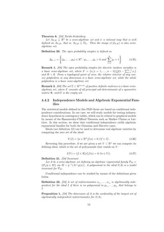 Theorem 8. [58] Tarski-Seidenberg
    Let AF,H ⊆ Rd be a semi-algebraic set and ψ a rational map that is well
deﬁned on AF,H , that is, AF,H ⊆ Dψ . Then the image ψ(AF,H ) is also semi-
algebraic set.
Deﬁnition 20. The open probability simplex is deﬁned as
                                                                      k
        ∆k−1 =    (p1 , . . . , pk ) ∈ Rk : p1 , . . . , pk > 0 and         pi = 1   (4.35)
                                                                      i=1

Remark 1. [68] The open probability simplex for discrete random variables is
                                                                       n−1
a basic semi-algebraic set, where F = {xi |i = 1, . . . , n − 1} {1 − i=1 xi }
and H = ∅. From a topological point of view, the relative interior of any con-
vex polyhedron in any dimension is a basic semi-algebraic set, while the whole
polyhedron is a basic semi-algebraic set.
Remark 2. [68] The set Σ ⊂ Rm×m of positive deﬁnite matrices is a basic semi-
algebraic set, where F consists of all principal sub-determinants of a symmetric
matrix Ψ, and G is the empty set.

4.4.2     Independence Models and Algebraic Exponential Fam-
          ilies
The statistical models deﬁned in this PhD thesis are based on conditional inde-
pendence considerations. In our case, we will study models for testing indepen-
dence hypothesis in contingency tables, which can be related to graphical models
by means of the Hammersley-Cliﬀord Theorem such as Markov Chains or Lat-
tices. In this section, we show that conditional independence yields algebraic
exponential families for both the Gaussian and Discrete cases.
    Ideals (see deﬁnition 12) can be used to determine real algebraic varieties by
computing the zero set of the ideal:

                        V (I) = {a ∈ Rn |f (a) = 0, ∀f ∈ I} .                        (4.36)
   Reversing this procedure, if we are given a set V ⊂ Rn we can compute its
deﬁning ideal, which is the set of polynomials that vanish on V :

                       I(V ) = {f ∈ R[x]|f (a) = 0, ∀a ∈ V } .                       (4.37)
Deﬁnition 21. [58] Invariant
   Let A be a semi-algebraic set deﬁning an algebraic exponential family PM =
{Pη |η ∈ M } via M = g −1 (A ∩ g(n)). A polynomial in the ideal I(A) is a model
invariant for PM .
   Conditional independence can be studied by means of the deﬁnitions given
below.
Deﬁnition 22. [58] A set of indeterminates xi1 , . . . , xik is algebraically inde-
pendent for the ideal I if there is no polynomial in pi1 , . . . , pik that belongs to
I
Proposition 1. [58] The dimension of A is the cardinality of the largest set of
algebraically independent indeterminates for I(A).

                                              54
 