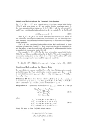 Conditional Independence for Gaussian Distributions
Let X = (X1 , . . . , Xp ) be a random vector with joint normal distribution
Np (µ, Σ) with mean vector µ ∈ Rp and positive deﬁnite covariance matrix Σ.
For three pairwise disjoint index sets A, B, C ⊆ {1, . . . , p}, the sub-vectors XA
and XB are conditionally independent given XC , in symbols XA ⊥ XB |XC , iﬀ
                                                                       ⊥

                               det ΣA      C×B      C   = 0.                      (4.38)
    Here A C × B C is the minor related to the variables over which we
are calculating the marginal dependence/independence (i.e. the resulting minor
after removing the rows and columns corresponding to the conditional indepen-
dence statement).
    If C = ∅, then conditional independence given X∅ is understood to mean
marginal independence XA and XB . Here, equation 4.38 gives the semi-algebraic
set that allows to see the conditional independence for a Gaussian distribution
as an algebraic exponential family [58, 68].
    For example, let X = (X1 , X2 , X3 ) have a trivariate normal distribution
N3 (µ, Σ) and deﬁne a model requiring X1 ⊥ X2 |X3 . This model is an algebraic
                                            ⊥
exponential family given by the subset M = ζ −1 (V ∩ ζ(N )), where ζ(N ) is the
Gaussian mean parameter space and the algebraic variety is:


  A = (µ, Σ) ∈ R3 × R3×3 | det(σ{1,3}×{2,3} ) = σ12 σ3,3 − σ13 σ23 = 0 .
                     sym                                                          (4.39)

Conditional Independence for Discrete Data
Let a set of discrete random variables X1 , . . . , Xn where Xi takes values over the
probability space Ξi . Then a distribution over the sample space Ξ1 × · · · × Ξn
is equivalent to a matrix (pi1 ,...,in ) ∈ Ξ1 × · · · × Ξn where pi1 ,...,in = P rob(X1 =
i1 , . . . , Xn = in ).
Deﬁnition 23. Given three disjoint subsets A, B, C = ∅ of {X1 , . . . , Xn }, A
is independent of B given C, A ⊥ B|C if P rob(A = a, B = b|C) = P rob(A =
                                ⊥
a|C = c)P rob(B = b|C = c) ∀a, b, c such that P rob(C = c) > 0.
Proposition 2. A probability distribution P = (pi1 ,...,in ) satisﬁes A ⊥ B|C iﬀ
                                                                        ⊥

                             Pa,b,c Pa ,b ,c = Pa,b ,c Pa ,b,c .
                                  ∀a, a ∈ xi ∈A Ξi ,
                                                                                  (4.40)
                                  ∀b, b ∈ xj ∈B Ξj ,
                                    ∀c ∈ xk ∈C Ξk ,
where
                        Pa,b,c = P rob(A = a, B = b, C = c)
                       Pa ,b ,c = P rob(A = a , B = b , C = c)
                                                                                  (4.41)
                       Pa,b ,c = P rob(A = a, B = b , C = c)
                       Pa ,b,c = P rob(A = a , B = b, C = c).
Proof. We want to show Eq.(4.40), so we rewrite:


                        P (a, b|c)P (c)P (a , b |c)P (c) =
                           P (a, b |c)P (c)P (a , b|c)P (c).

                                             55
 