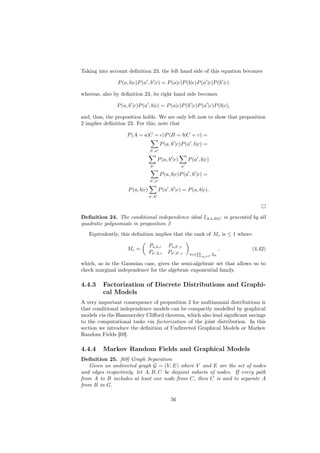 Taking into account deﬁnition 23, the left hand side of this equation becomes

               P (a, b|c)P (a , b |c) = P (a|c)P (b|c)P (a |c)P (b |c)

whereas, also by deﬁnition 23, its right hand side becomes

               P (a, b |c)P (a , b|c) = P (a|c)P (b |c)P (a |c)P (b|c),

and, thus, the proposition holds. We are only left now to show that proposition
2 implies deﬁnition 23. For this, note that

                    P (A = a|C = c)P (B = b|C = c) =
                                         P (a, b |c)P (a , b|c) =
                                 b ,a

                                        P (a, b |c)       P (a , b|c)
                                  b                   a

                                         P (a, b|c)P (a , b |c) =
                                 b ,a

                    P (a, b|c)          P (a , b |c) = P (a, b|c).
                                 a ,b




Deﬁnition 24. The conditional independence ideal IA⊥
                                                   ⊥B|C is generated by all
quadratic polynomials in proposition 2
   Equivalently, this deﬁnition implies that the rank of Mc is ≤ 1 where:

                                 Pa,b,c      Pa,b ,c
                    Mc =                                                     ,   (4.42)
                                 Pa ,b,c     Pa ,b ,c     ∀c∈           Ξk
                                                                xk ∈C


which, as in the Gaussian case, gives the semi-algebraic set that allows us to
check marginal independence for the algebraic exponential family.

4.4.3    Factorization of Discrete Distributions and Graphi-
         cal Models
A very important consequence of proposition 2 for multinomial distributions is
that conditional independence models can be compactly modelled by graphical
models via the Hammersley Cliﬀord theorem, which also lend signiﬁcant savings
to the computational tasks via factorization of the joint distribution. In this
section we introduce the deﬁnition of Undirected Graphical Models or Markov
Random Fields [69].

4.4.4    Markov Random Fields and Graphical Models
Deﬁnition 25. [69] Graph Separation
   Given an undirected graph G = (V, E) where V and E are the set of nodes
and edges respectively, let A, B, C be disjoint subsets of nodes. If every path
from A to B includes at least one node from C, then C is said to separate A
from B in G.

                                               56
 
