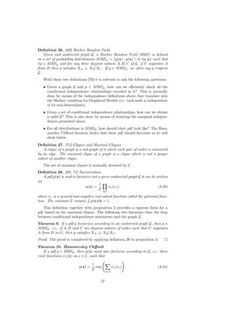 Deﬁnition 26. [69] Markov Random Field
   Given and undirected graph G, a Markov Random Field (MRF) is deﬁned
as a set of probability distributions M RFG := {p(x) : p(x) > 0, ∀p, x} such that
∀p ∈ M RFG and for any three disjoint subsets A, B, C of G, if C separates A
from B then p satisﬁes XA ⊥ XB |XC . If p ∈ M RFG , we often say p respects
                               ⊥
G.
   With these two deﬁnitions [70] it is relevant to ask the following questions:
   • Given a graph G and p ∈ M RFG , how can we eﬃciently check all the
     conditional independence relationships encoded in it? This is normally
     done by means of the independence deﬁnitions above that translate into
     the Markov condition for Graphical Models (i.e. each node is independent
     of its non-descendants).
   • Given a set of conditional independence relationships, how can we obtain
     a valid G? This is also done by means of studying the marginal indepen-
     dences presented above.
   • For all distributions in M RFG , how should their pdf look like? The Ham-
     mersley Cliﬀord theorem shows that these pdf should factorize as we will
     show below.
Deﬁnition 27. [71] Cliques and Maximal Cliques
   A clique of a graph is a sub-graph of it where each pair of nodes is connected
by an edge. The maximal clique of a graph is a clique which is not a proper
subset of another clique.
   The set of maximal cliques is normally denoted by C.
Deﬁnition 28. [69, 71] Factorization
    A pdf p(x) is said to factorize wrt a given undirected graph G it can be written
as:
                                        1
                                p(x) =        ψc (xc ),                       (4.43)
                                        Z
                                           c∈C

where ψc is a general non-negative real valued function called the potential func-
tion. The constant Z ensures p(x)dx = 1.
   This deﬁnition together with proposition 2 provides a rigorous form for a
pdf based on the maximal cliques. The following two theorems close the loop
between conditional independence statements and the graph G.
Theorem 9. If a pdf p factorizes according to an undirected graph G, then p ∈
M RFG , i.e., if A, B and C are disjoint subsets of nodes such that C separates
A from B in G, then p satisﬁes XA ⊥ XB |XC .
                                     ⊥
Proof. The proof is completed by applying deﬁnition 26 to proposition 2.
Theorem 10. Hammersley Cliﬀord
    If a pdf p ∈ MRFG , then p(x) must also factorize according to G, i.e. there
exist functions ψc (x) on c ∈ C, such that

                                   1
                          p(x) =     exp           ψc (xc ) .                (4.44)
                                   Z
                                             c∈C


                                        57
 