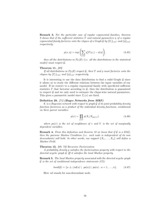 Remark 3. For the particular case of regular exponential families, theorem
9 shows that if the suﬃcient statistics T and natural parameters η of a regular
exponential family factorize onto the cliques of a Graph G by {Tc }c∈C and {η}c∈C
respectively:

                                              t
                      p(x, η) = exp          ηc T (xc ) − φ(η) ,              (4.45)
                                       c∈C

  then all the distributions in PT (S) (i.e. all the distributions in the statistical
model) must respect G.

Theorem 11. [69]
    If all distributions in PT (S) respect G, then T and η must factorize onto the
cliques by {Tc }c∈C and {η}c∈C respectively.
    It is interesting to use the data distribution to ﬁnd a valid Graph G since
it allows us to study the diﬀerent relations between the input variables of our
model. If we restrict to a regular exponential family with speciﬁcied suﬃcient
statistics T that factorize according to G, then the distribution is guaranteed
to respect G and we only need to estimate the clique-wise natural parameters.
This gives a parametric model since Tc (x) are ﬁxed.
Deﬁnition 29. [71] (Bayes Networks from MRF)
   K is a Bayesian network with respect to graph G if its joint probability density
function factorizes as a product of the individual density functions, conditional
on their parent variables:

                             p(x) =         p(Xv |Xpa(v) ).                   (4.46)
                                      v∈V

   where pa(v) is the set of neighbours of v and V is the set of marginally
dependent variables.
Remark 4. From this deﬁnition and theorem 10 we know that if G is a DAG,
then the pairwise Markov Condition (i.e. each node is independent of its non
descendants) will hold. In other words, our support {X1 , . . . , Xn } will deﬁne a
Markov Field.

Theorem 12. [69, 72] Recursive Factorization
    A probability density p satisﬁes the factorization property with respect to the
directed acyclic graph G iﬀ it satisﬁes the local Markov property.
Remark 5. The local Markov property associated with the directed acyclic graph
G is the set of conditional independence statements (CI):

            local(G) = {u ⊥ (nd(u)  pa(u)) | pa(u) : u = 1, . . . , n}.
                          ⊥                                                   (4.47)

   Here nd stands for non-descendant node.




                                            58
 