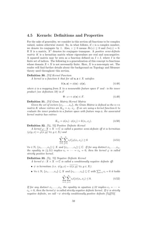 4.5       Kernels: Deﬁnitions and Properties
For the sake of generality, we consider in this section all functions to be complex
valued, unless otherwise stated. So, in what follows, if z is a complex number,
we denote its conjugate by z . Also, z ≥ 0 means Re(z) ≥ 0 and Im(z) = 0.
                               ¯
If X is a matrix, X ∗ denotes its conjugate transpose. A positive semi-deﬁnite
matrix K is a hermitian matrix whose eigenvalues are real and non-negative.
A squared matrix may be seen as a function deﬁned on I × I, where I is the
ﬁnite set of indices. The following is a generalization of this concept to functions
whose domain X × X is not necessarily ﬁnite. Here, X is a non-empty set. The
reader will ﬁnd further details about the background on Topology and Measure
theory used throughout this section.
Deﬁnition 30. [73] Kernel Function
  A kernel is a function k that for all x, z ∈ X satisﬁes
                                   k(x, z) = φ(x) · φ(z),                                (4.48)
where φ is a mapping from X to a measurable feature space F and · is the inner
product (see deﬁnition 59) in F
                                      Φ : x → φ(x) ∈ F.                                  (4.49)
Deﬁnition 31. [73] Gram Matrix/Kernel Matrix
   Given the set of vectors {x1 , . . . , xn }, the Gram Matrix is deﬁned as the n×n
matrix K whose entries are Kij = xi · xj . If we are using a kernel function k to
evaluate the inner products in a feature space with feature map φ, the associated
kernel matrix has entries

                             Kij = φ(xi ) · φ(xj ) = k(xi , xj ).                        (4.50)
Deﬁnition 32. [74, 75] Positive Deﬁnite Kernel
   A kernel ϕ : X × X → C is called a positive semi-deﬁnite iﬀ it is hermitian
(ϕ(y, x) = ϕ(x, y) ∀x, y ∈ X) and
                                  n       n
                                              ci cj ϕ(xi , xj ) ≥ 0                      (4.51)
                                 i=1 j=1

∀n ∈ N, {x1 , . . . , xn } ⊆ X and {c1 , . . . , cn } ⊆ C. If for any distinct x1 , . . . , xn ,
the equality in (4.51) implies c1 = · · · = cn = 0, then the kernel ϕ is called
strictly positive kernel.
Deﬁnition 33. [74, 75] Negative Deﬁnite Kernel
  A kernel ψ : X × X → C is called a conditionally negative deﬁnite iﬀ:
    • ψ is hermitian (i.e. ψ(y, x) = ψ(x, y) ∀x, y ∈ X).
                                                                           n
    • ∀n ∈ N, {x1 , . . . , xn } ⊆ X and {c1 , . . . , cn } ⊆ C with       i=1 ci   = 0 it holds
                                      n       n
                                                  ci cj ψ(xi , xj ) ≤ 0.                 (4.52)
                                      i=1 j=1

If for any distinct x1 , . . . , xn , the equality in equation 4.52 implies c1 = · · · =
cn = 0, then the kernel ψ is called strictly negative deﬁnite kernel. If ψ is strictly
negative deﬁnite, we call −ψ strictly conditionally positive deﬁnite [74][75].

                                                   59
 
