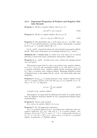 4.5.1    Important Properties of Positive and Negative Def-
         inite Kernels
Property 1. [75] If ϕ is positive deﬁnite, then ∀x, y ∈ X:

                           |ϕ(x, y)|2 ≤ ϕ(x, x)ϕ(y, y).                    (4.53)

Property 2. [75] If ψ is negative deﬁnite, then ∀x, y ∈ X:

                       ψ(x, x) + ψ(y, y) ≤ 2Re (ψ(x, y)) .                 (4.54)

Property 3. [75] Separability Any ϕ of the form ϕ(x, y) = f (x)f (y), where
f : X → C is an arbitrary function, is positive deﬁnite. In particular, a constant
kernel (x, y) → c is positive deﬁnite iﬀ c ≥ 0.

   Let K+ and K− respectively denote the sets of positive and negative deﬁnite
kernels. Their strict counterparts are accordingly denoted as K++ and K−− .

Deﬁnition 34. A convex cone is a subset of a vector space over an ordered
ﬁeld that is closed under linear combinations with positive coeﬃcients.

Property 4. K+ and K− are both convex cones, closed in the topology of point
wise convergence.

    This property means that if ϕ1 and ϕ2 are positive (resp. negative) deﬁnite,
so is λ1 ϕ1 + λ2 ϕ2 for any non-negative scalars λ1 , λ2 , and that if (ϕn )n∈N is
a sequence of positive (resp. negative) deﬁnite kernels converging point wise
to ϕ, then ϕ is positive (resp. negative) deﬁnite. Regarding integrals as limits
of weighted sums, it also implies that K+ and K− are closed under point wise
integration.

Property 5. If (ϕθ )θ∈Θ is a family of positive (resp. negative) deﬁnite kernels
and µ is a positive measure on Θ such that ϕθ (x, y) is µ integrable ∀x, y ∈ X,
then ϕ : X × X → C deﬁned by

                           ϕ(x, y) =       ϕθ (x, y)dµ(θ)                  (4.55)
                                       Θ

   is positive (resp. negative) deﬁnite.

   This property (5) along with the following will enable us to deﬁne kernels
from the Algebraic Statistical Models for the re-parametrized Regular Expo-
nential Families.

Property 6. Closure under products
  If ϕ1 and ϕ2 are positive deﬁnite, so is ϕ1 ϕ2 .

Property 7. [74, 75] polynomial combination
   Let ϕ be a positive deﬁnite kernel. Any polynomial combination with non-
                          n       i
negative coeﬃcients,      i=0 λi ϕ with each λi ≥ 0, is positive deﬁnite. Fur-
thermore, if |ϕ(x, y)| < ρ ≤ ∞ and f : C → C is a holomorphic function in
                              ∞
{z ∈ C : |z| < ρ}, f (z) = n=0 an z n , where each an ≥ 0, then f ◦ ϕ is positive
                          ϕ
deﬁnite. In particular, e is positive deﬁnite.

                                       60
 