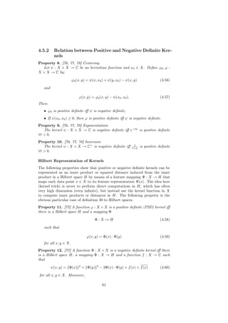 4.5.2     Relation between Positive and Negative Deﬁnite Ker-
          nels
Property 8. [76, 77, 78] Centering
  Let ψ : X × X → C be an hermitian function and x0 ∈ X. Deﬁne ϕ0 , ϕ :
X × X → C by:

                       ϕ0 (x, y) = ψ(x, x0 ) + ψ(y, x0 ) − ψ(x, y)                 (4.56)

   and

                           ϕ(x, y) = ϕ0 (x, y) − ψ(x0 , x0 ).                      (4.57)
Then:
   • ϕ0 is positive deﬁnite iﬀ ψ is negative deﬁnite,
   • If ψ(x0 , x0 ) ≥ 0, then ϕ is positive deﬁnite iﬀ ψ is negative deﬁnite.
Property 9. [76, 77, 78] Exponentiation
   The kernel ψ : X × X → C is negative deﬁnite iﬀ e−tψ is positive deﬁnite
∀t > 0.
Property 10. [76, 77, 78] Inversion
                                                                  1
   The kernel ψ : X × X → C+ is negative deﬁnite iﬀ              t+ψ   is positive deﬁnite
∀t > 0.

Hilbert Representation of Kernels
The following properties show that positive or negative deﬁnite kernels can be
represented as an inner product or squared distance induced from the inner
product in a Hilbert space H by means of a feature mapping Ψ : X → H that
maps each data point x ∈ X to its feature representation Ψ(x). The idea here
(kernel trick) is never to perform direct computations in H, which has often
very high dimension (even inﬁnite), but instead use the kernel function in X
to compute inner products or distances in H. The following property is the
obvious particular case of deﬁnition 30 to Hilbert spaces.
Property 11. [77] A function ϕ : X × X is a positive deﬁnite (PSD) kernel iﬀ
there is a Hilbert space H and a mapping Φ

                                      Φ:X→H                                        (4.58)

   such that

                                  ϕ(x, y) = Φ(x) · Φ(y)                            (4.59)
   for all x, y ∈ X.
Property 12. [77] A function Ψ : X × X is a negative deﬁnite kernel iﬀ there
is a Hilbert space H, a mapping Φ : X → H and a function f : X → C such
that
                            2            2
         ψ(x, y) = Φ(x)         + Φ(y)       − 2Φ(x) · Φ(y) + f (x) + f (x)        (4.60)

for all x, y ∈ X. Moreover,

                                              61
 