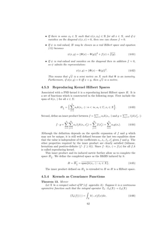 • If there is some x0 ∈ X such that ψ(x, x0 ) ∈ R for all x ∈ X, and if ψ
     vanishes on the diagonal ψ(x, x) = 0, then one can choose f = 0.
   • If ψ is real-valued, H may be chosen as a real Hilbert space and equation
     (12) becomes
                                                             2
                          ψ(x, y) = Φ(x) − Φ(y)                  + f (x) + f (y).             (4.61)

   • If ψ is real-valued and vanishes on the diagonal then in addition f = 0,
     so ψ admits the representation:

                                   ψ(x, y) = Φ(x) − Φ(y) 2 .                                  (4.62)
                       √
      This means that ψ is a semi metric on X such that Ψ is an isometry.
                                                √
      Furthermore, if φ(x, y) = 0 iﬀ x = y, then ψ is a metric.

4.5.3     Reproducing Kernel Hilbert Spaces
Associated with a PSD kernel k is a reproducing kernel Hilbert space H. It is
a set of functions which is constructed in the following steps. First include the
span of k(x, ·) for all x ∈ X:
                             n
                 H2 =
                  1               ai k(xi , ·) : n < ∞, ai ∈ C, xi ∈ X .                      (4.63)
                            i=1

                                                             n                              m
Second, deﬁne an inner product between f =                   i=1   αi k(xi , ·) and g =     j=1   βj k(xj , ·):
                      n    m                           m                 n
             f ·g =              αi βj k(xi , xj ) =         f (xj ) =         αi g(xi ).     (4.64)
                      i=1 j=1                          j=1               i=1

Although the deﬁnition depends on the speciﬁc expansion of f and g which
may not be unique, it is still well deﬁned because the last two equalities show
that the value is independent of the coeﬃcients αi , xi , βj , xj given f and g. The
other properties required by the inner product are clearly satisﬁed (bilinear,
hermitian and positive-deﬁnite (f · f ≥ 0)). Since f · k(x, ·) = f (x) for all f, k
is called reproducing kernel.
    This inner product and its induced metric further allow us to complete the
space H 2 . We deﬁne the completed space as the RKHS induced by k:
         1




                          H = H 1 = span{k(xi , ·) : xi ∈ X}.
                                2
                                                                                              (4.65)

   The inner product deﬁned on H 2 is extended to H so H is a Hilbert space.
                                 1




4.5.4     Kernels as Covariance Functions
Theorem 13. Mercer
   Let X be a compact subset of Rn (cf. appendix A). Suppose k is a continuous
symmetric function such that the integral operator Tk : L2 (X) → L2 (X)

                            (Tk (f )) (·) =         k(·, x)f (x)dx,                           (4.66)
                                               X

                                               62
 