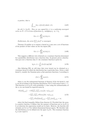 is positive, that is

                                  k(x, z)f (x)f (z)dxdz ≥ 0,                                  (4.67)
                          X×X

    for all f ∈ L2 (X). Then we can expand k(x, z) in a uniformly convergent
series on X × X in terms of functions φj , satisfying φj · φi = δij
                                              ∞
                             k(x, z) =               φj (x)φj (z).                            (4.68)
                                              j=1

                                  ∞           2
   Furthermore, the series        i=1   φi        is convergent.

    Theorem 13 enables us to express a kernel as a sum over a set of functions
of the product of their values on the two inputs [79]
                                              ∞
                             k(x, z) =               φi (x)φj (z).                            (4.69)
                                              i=1

    This suggests a diﬀerent view of kernels as a covariance function determined
by a probability distribution over a function class. In general, given a distribu-
tion q(f ) over a function class F, the covariance function is given by

                          kq (x, z) =             f (x)f (z)q(f )df.                          (4.70)
                                             F

   Also following [79], we will show that every kernel can be obtained as a
covariance kernel in which the distribution has a particular form. Given a valid
kernel k, consider the Gaussian prior q that generates functions f according to
                                                 ∞
                                  f (x) =             ui φi (x),                              (4.71)
                                              i=1

    where φi are the orthonormal functions of theorem 13 for the kernel k, and
ui are iid according to the Gaussian distribution N (0, 1) with mean 0 and σ = 1.
This function is in L2 (X) with probability 1, since using the orthonormality of
the φi we can bound its expected norm by
           2                    ∞       ∞
    E{ f   L2 (X) }   = E{      i=1     j=1   ui uj {φi · φj }L2 (X) }

                          ∞       ∞
                      =   i=1     j=1   E{ui uj }{φi · φj }L2 (X)                             (4.72)
                          ∞                                        ∞
                      =   i=1   E{u2 } φi
                                   i
                                                  2
                                                  L2 (X)   =       i=1   φi   2
                                                                              L2 (X)   < ∞,

    where the ﬁnal inequality follows from theorem 13. Provided that the norm
is a positive function, it follows that the measure of functions not in L2 (X) is
0, as otherwise the expectation would not be ﬁnite. However, the function will
certainly not be in F for inﬁnite-dimensional feature spaces. We therefore take
the distribution q to be deﬁned over the space L2 (X). The covariance function
kq is now equal to

                                                 63
 