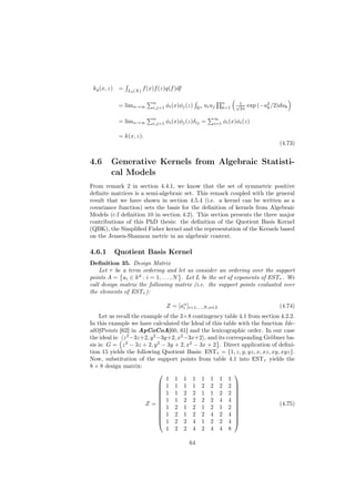 kq (x, z)    =   L2 (X)
                           f (x)f (z)q(f )df

                               n                                     n
              = limn→∞                 φi (x)φj (z)        ui uj           √1    exp (−u2 /2)duk
                               i,j=1                  Rn             k=1    2π          k

                               n                               ∞
              = limn→∞         i,j=1   φi (x)φj (z)δij =       i=1   φi (x)φi (z)

              = k(x, z).
                                                                                             (4.73)


4.6      Generative Kernels from Algebraic Statisti-
         cal Models
From remark 2 in section 4.4.1, we know that the set of symmetric positive
deﬁnite matrices is a semi-algebraic set. This remark coupled with the general
result that we have shown in section 4.5.4 (i.e. a kernel can be written as a
covariance function) sets the basis for the deﬁnition of kernels from Algebraic
Models (c.f deﬁnition 10 in section 4.2). This section presents the three major
contributions of this PhD thesis: the deﬁnition of the Quotient Basis Kernel
(QBK), the Simpliﬁed Fisher kernel and the representation of the Kernels based
on the Jensen-Shannon metric in an algebraic context.

4.6.1        Quotient Basis Kernel
Deﬁnition 35. Design Matrix
    Let τ be a term ordering and let us consider an ordering over the support
points A = ai ∈ k d : i = 1, . . . , N . Let L be the set of exponents of ESTτ . We
call design matrix the following matrix (i.e. the support points evaluated over
the elements of ESTτ ):

                                       Z = [aα ]i=1,...,N,α∈L
                                             i                                               (4.74)
    Let us recall the example of the 3×8 contingency table 4.1 from section 4.2.2.
In this example we have calculated the Ideal of this table with the function Ide-
alOfPoints [62] in ApCoCoA[60, 61] and the lexicographic order. In our case
the ideal is: z 2 −3z+2, y 2 −3y+2, x2 −3x+2 , and its corresponding Gröbner ba-
sis is: G = z 2 − 3z + 2, y 2 − 3y + 2, x2 − 3x + 2 . Direct application of deﬁni-
tion 15 yields the following Quotient Basis: ESTτ = {1, z, y, yz, x, xz, xy, xyz}.
Now, substitution of the support points from table 4.1 into ESTτ yields the
8 × 8 design matrix:
                                                         
                                1 1 1 1 1 1 1 1
                              1 1 1 1 2 2 2 2 
                                                         
                              1 1 2 2 1 1 2 2 
                                                         
                              1 1 2 2 2 2 4 4 
                       Z=                                                (4.75)
                              1 2 1 2 1 2 1 2 
                                                          
                              1 2 1 2 2 4 2 4 
                                                         
                              1 2 2 4 1 2 2 4 
                                1 2 2 4 2 4 4 8

                                                 64
 
