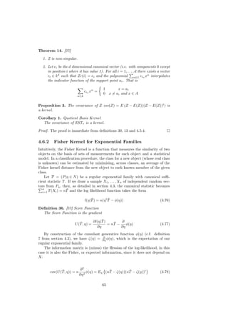 Theorem 14. [57]

  1. Z is non-singular.

  2. Let ei be the d dimensional canonical vector (i.e. with components 0 except
     in position i where it has value 1). For all i = 1, . . . , d there exists a vector
     ci ∈ k d such that Zc(i) = ei and the polynomial α∈L ciα xα interpolates
     the indicator function of the support point ai . That is

                                           1         x = ai
                               ciα xα =
                                           0    x = ai and x ∈ A
                         α∈L


Proposition 3. The covariance of Z cov(Z) = E (Z − E(Z))(Z − E(Z))t ) is
a kernel.

Corollary 1. Quotient Basis Kernel
  The covariance of ESTτ is a kernel.

Proof. The proof is immediate from deﬁnitions 30, 13 and 4.5.4.

4.6.2     Fisher Kernel for Exponential Families
Intuitively, the Fisher Kernel is a function that measures the similarity of two
objects on the basis of sets of measurements for each object and a statistical
model. In a classiﬁcation procedure, the class for a new object (whose real class
is unknown) can be estimated by minimising, across classes, an average of the
Fisher kernel distance from the new object to each known member of the given
class.
    Let P = (P |η ∈ N ) be a regular exponential family with canonical suﬃ-
cient statistic T . If we draw a sample X1 , . . . , Xn of independent random vec-
tors from Pη , then, as detailed in section 4.3, the canonical statistic becomes
   n               ¯
   i=1 T (Xi ) = nT and the log likelihood function takes the form

                                    ¯           ¯
                                l(η|T ) = n(η t T − φ(η))                        (4.76)

Deﬁnition 36. [57] Score Function
  The Score Function is the gradient
                                          ¯
                                     ∂l(η|T )        ∂
                          ¯
                       U (T , η) =               ¯
                                              = nT −    φ(η)                     (4.77)
                                       ∂η            ∂η
    By construction of the cumulant generative function φ(η) (c.f. deﬁnition
                                         ∂
7 from section 4.3), we have ζ(η) = ∂η φ(η), which is the expectation of our
regular exponential family.
    The information matrix is (minus) the Hessian of the log-likelihood, in this
case it is also the Fisher, or expected information, since it does not depend on
X:


               ¯             ∂2               ¯          ¯
        cov(U (T , η)) = n        φ(η) = Eη (nT − ζ(η))(nT − ζ(η))t              (4.78)
                             ∂η 2

                                           65
 