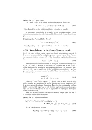 Deﬁnition 37. Fisher Kernel
  The Fisher Kernel for a Regular Exponential family is deﬁned as:
                                  ¯            ¯            ¯
                    k(x, z) = U (Tx , η)cov(U (T , η))−1 U (Tz , η)             (4.79)

Where Tx and Tz are the suﬃcient statistics estimated on x and z.

    In most cases, computation of the Fisher Kernel is computationally expen-
sive so that, normally, the following simpliﬁed (practical) Fisher Kernel is im-
plemented

Deﬁnition 38. Practical Fisher Kernel
                                          ¯        ¯
                            k(x, z) = U (Tx , η)U (Tz , η)t                     (4.80)

Where Tx and Tz are the suﬃcient statistics estimated on x and z.

4.6.3     Kernels based on the Jensen-Shannon metric
Let P = (Pη |η ∈ N ) be a regular exponential family with canonical statistic T .
If we draw a sample of X1 , . . . , Xn independent random vectors from Pη , then
                                      ˆ    n
the canonical statistic becomes nT = i=1 Xi and the log-likelihood takes the
form
                                    ˆ
                            l(η|T ) = n[η t T − G(η)]                     (4.81)
    For maximum likelihood estimation on a Regular Exponential Family PM =
                                                      ˆ
(Pη , η ∈ M ), M ⊆ N we need to maximize l(η|T ) over the set M . Let A and g
be the semi-algebraic set and the diﬀeomorﬁsm that deﬁne the parameter space
M . Let I(A) = (f1 , . . . , fm ) be the ideal of model invariants and let γ = g(η) the
parameters after re-parametrization by g [58]. Then, the maximization problem
can be relaxed to

                                      ˆ
                             max l(γ|T )
                                                                                (4.82)
                             s.t. fi = 0 i = 1, . . . , m,
               ˆ              ˆ
    where l(γ|T ) = g −1 (γ)t T − G(g(γ)−1 ). In our case, we work with the prob-
ability simplex as a semi-algebraic set [58] for discrete random variables, which
is a convex polyhedron in any dimension. Therefore, the optimization problem
(4.82) is convex. It is important to note that this algebraic representation agrees
with the standard theory and it can be represented as a Bregman Divergence
as we will show below.
    Let F be the convex-dual in the Legendre sense of the partition function G.
A Bregman Divergence is deﬁned as:

Deﬁnition 39. Bregman Divergence

      ˆ                        ˆ
  BF (T || G(g −1 (γi ))) = F (T ) − F ( G(g −1 (γi ))
                               −                          ˆ
                                    F ( G(g −1 (γi ))) · (T −    G(g −1 (γi ))). (4.83)

   By the Legendre dual we have

               F ( G(g −1 (γ)) =     G(g −1 (γ))g −1 (γ) − G(g −1 (γ))          (4.84)

                                          66
 