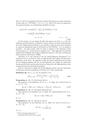 Also, F and G are Legendre functions if their derivatives are inverse functions
                                                          ˆ
of each other (i.e. F ( G(g −1 (γ)) = g −1 (γ)). Since F (T ) does not depend on
the parametrization, our optimization problem becomes:

             ˆ            ˆ                m         ˆ
     max l(γ|T ) = max{F (T ) −            i=1   BF (T || G(g −1 (γi ))}

                              m         ˆ
                  = min{      i=1   BF (T || G(g −1 (γi ))}

                                s.t. fi = 0                   i = 1, . . . , m
                                                                              (4.85)
    In this respect, we can apply the idea that given new facts xk , a new dis-
tribution parametrized by ηi should be chosen which is as hard to discriminate
from the original parametrization η as possible so that the new data produces
                                                    ˆ
as small an information gain in KL(ηi η) or BF (T || G(g −1 (γi )) as small as
possible 5 . In other words, what we want to achieve is the minimum of the
cross-entropy (i.e. second term in equation A.8). This approach was already
exploited by Kullback and Leibler in [80] and termed it Principle of Minimum
Discrimination Information (MDI).
    Therefore, it is now natural to use the Jensen-Shannon Divergence6 (c.f.
equation A.11) as a metric in order to build kernels that exploit the generative
properties of the data. As opposed to [76], the main contribution here is that
we are bridging together the use of semi-algebraic sets (which are needed for
the parametrization) and the dual structure induced by the diﬀeomorﬁsm g that
re-parametrises the optimization problem.
    Now we only have to apply the Jensen-Shannon metric over the dual space
of functions and the propositions of section 4.5.2. More speciﬁcally,
Deﬁnition 40. Let γ1 , γ2 ∈ M , by equation A.10:
                                      F (γ1 ) + F (γ2 )        γ1 + γ2
                    JS(γ1 , γ2 ) =                      −F                 .   (4.86)
                                              2                   2
Proposition 4. [76, 77, 78] Centred Kernel
  By property 8 and deﬁnition 40, let x0 ∈ X deﬁne the centred kernel as
φ:X ×X →R
          φ(x, y) = JS(x, x0 ) + JS(y, x0 ) − JS(x, y) − JS(x0 , x0 ).         (4.87)
Proposition 5. [76, 77, 78] Exponentiated Kernel
  By property 9 and deﬁnition 40, we deﬁne the exponentiated kernel as φ :
X ×X →R
                         φ(x, y) = exp(−tJS(x, y))                  (4.88)
∀t > 0.
Proposition 6. [76, 77, 78] Inverse Kernel
   By proposition 10 and deﬁnition 40, we deﬁne the inverse kernel as φ :
X ×X →R
                                         1
                          φ(x, y) =                                 (4.89)
                                    t + JS(x, y)
∀t > 0.
  5 KL   is a Bregman Divergence
  6 remember    that the KL is not a metric


                                                 67
 