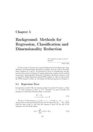 Chapter 5

Background: Methods for
Regression, Classiﬁcation and
Dimensionality Reduction

                                                      If it’s subject to rules, it can be
                                                      learned!

                                                                              Maty Tchey


    In this section we present the required background about Regression, Clas-
siﬁcation and Dimensionality Reduction techniques that are used in this PhD.
thesis (chapters 6, 7 and 8). In particular we focus on Classiﬁcation and Re-
gression Trees (used in Chapter 6), Logistic Regression (widely used by medical
community), Dimensionality Reduction Techniques like Factor Analysis (used
in chapter 7), Ridge Regression and the RVM (chapter 8). Here we also present
the SVM (chapter 8) where we will deploy the Kernels proposed in Chapter 4.


5.1      Regression Trees
In regression trees [81, 82], our learning sample L consists of N inputs xi where
x ∈ X and a response yi where y ∈ R. Therefore, we want to predict the
response r(x) from the learning sample L such that

                                 RN → R
                                                                                     (5.1)
                               x → y = r(x) xi ∈ X.

    We have N observations (xi , yi ) for i = 1, . . . , N with xi = (xi1 , . . . , xim ).
Assume that we have partitioned our data into M regions R1 , R2 , . . . , RM , which
yield the same result cm and that the response is given by the sum of the
responses over the whole region:
                                       M
                              r(x) =         cm I(x ∈ Rm ).                          (5.2)
                                       m=1


                                             69
 