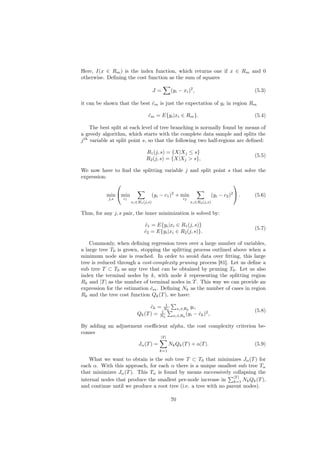 Here, I(x ∈ Rm ) is the index function, which returns one if x ∈ Rm and 0
otherwise. Deﬁning the cost function as the sum of squares

                                      J=       (yi − xi )2 ,                              (5.3)

it can be shown that the best cm is just the expectation of yi in region Rm
                              ˆ

                                 cm = E{yi |xi ∈ Rm }.
                                 ˆ                                                        (5.4)

     The best split at each level of tree branching is normally found by means of
a greedy algorithm, which starts with the complete data sample and splits the
j th variable at split point s, so that the following two half-regions are deﬁned:

                               R1 (j, s) = {X|Xj ≤ s}
                                                                                          (5.5)
                               R2 (j, s) = {X|Xj > s},

We now have to ﬁnd the splitting variable j and split point s that solve the
expression:
                                                             

           min min               (yi − c1 )2 + min                     (yi − c2 )2  .   (5.6)
            j,s   c1                                   c2
                       xi ∈R1 (j,s)                          xi ∈R2 (j,s)


Thus, for any j, s pair, the inner minimization is solved by:

                              c1 = E{yi |xi ∈ R1 (j, s)}
                              ˆ
                                                                                          (5.7)
                              c2 = E{yi |xi ∈ R2 (j, s)}.
                              ˆ

    Commonly, when deﬁning regression trees over a large number of variables,
a large tree T0 is grown, stopping the splitting process outlined above when a
minimum node size is reached. In order to avoid data over ﬁtting, this large
tree is reduced through a cost-complexity pruning process [81]. Let us deﬁne a
sub tree T ⊂ T0 as any tree that can be obtained by pruning T0 . Let us also
index the terminal nodes by k, with node k representing the splitting region
Rk and |T | as the number of terminal nodes in T . This way we can provide an
expression for the estimation cm . Deﬁning Nk as the number of cases in region
                              ˆ
Rk and the tree cost function Qk (T ), we have:
                                       1
                                ck = N k
                                ˆ                        yi ,
                                                    xi ∈Rk
                                     1                                                    (5.8)
                          Qk (T ) = Nk          xi ∈Rk (yi − ck )2 ,
                                                              ˆ

By adding an adjustment coeﬃcient alpha, the cost complexity criterion be-
comes
                                       |T |
                           Jα (T ) =          Nk Qk (T ) + α|T |.                         (5.9)
                                       k=1

    What we want to obtain is the sub tree T ⊂ T0 that minimizes Jα (T ) for
each α. With this approach, for each α there is a unique smallest sub tree Tα
that minimizes Jα (T ). This Tα is found by means successively collapsing the
                                                                  |T |
internal nodes that produce the smallest per-node increase in k=1 Nk Qk (T ),
and continue until we produce a root tree (i.e. a tree with no parent nodes).

                                               70
 