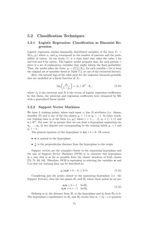 5.2        Classiﬁcation Techniques
5.2.1      Logistic Regression: Classiﬁcation as Binomial Re-
           gression
Logistic regression studies binomially distributed variables of the form Ci ∼
B(ni , pi ) where ni and pi correspond to the number of patients and the prob-
ability of exitus. In our study, Ci is a class label that takes the value 1 for
survival and 0 for exitus. The logistic model proposes that, for each patient i,
there is a set of explanatory variables that might inform the ﬁnal probability.
Thus, the model takes the form: pi = E( Ci |Xi ), for each variable i (be it from
                                            n
                                              i


the original set of variables listed in Table 7.2, or one of the extracted factors).
    Here, the natural logs of the odds ratio for the unknown binomial probabil-
ities are modelled as a linear function of Xi :

                                     pi
                           log              = β0 + B T · Xi ,                 (5.10)
                                   1 − pi
where β0 is the intercept and B is the vector of logistic regression coeﬃcients.
In this thesis, the intercept and regression coeﬃcients were estimated by ML
with a generalized linear model.

5.2.2      Support Vector Machines
We have L training points, where each input xi has D attributes (i.e. dimen-
sionality D) and is one of the two classes yi = +1 or yi = −1. In other words,
our training data is of the form {xi , yi } where i = 1, . . . , L, yi ∈ {−1, 1} and
x ∈ RD . For now, let us assume that we can draw a hyperplane separating the
x1 , . . . , xL in two disjoint sets corresponding to the training labels yi = 1 and
yi = −1.
     The general equation of this hyperplane is wx + b = 0. Of course:

   • w is normal to the hyperplane.
       b
   •   w   is the perpendicular distance from the hyperplane to the origin.

    Support vectors are the examples closest to the separating hyperplane and
the aim of Support Vector Machines (SVM) is to orientate this hyperplane
in a way that is as far as possible from the closest members of both classes
[73, 71, 83, 84]. Therefore, SVM is equivalent to selecting the variables w and
b so that our training data can be described as:

                                 yi (xi w + b − 1) ≥ 0 ∀i.                    (5.11)
   Considering just the points closest to the separating hyperplane (i.e. the
Support Vectors), then the two planes H1 and H2 where these points lie on are:

                                  xi w + b = 1     forH1
                                                                              (5.12)
                                 xi w + b = −1     forH2
   Deﬁning as d1 the distance from H1 to the hyperplane and d2 from H2 to it.
The hyperplane’s equidistance to H1 and H2 means that d1 = d2 − c a quantity

                                            71
 