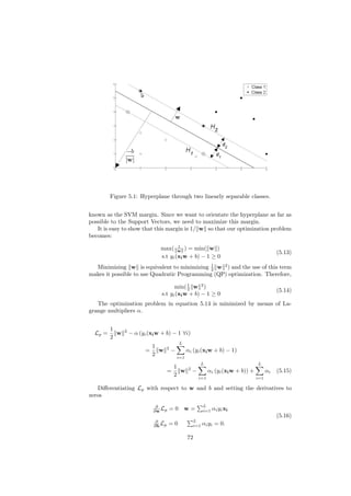 Figure 5.1: Hyperplane through two linearly separable classes.


known as the SVM margin. Since we want to orientate the hyperplane as far as
possible to the Support Vectors, we need to maximize this margin.
   It is easy to show that this margin is 1/ w so that our optimization problem
becomes:
                                        1
                                max( w ) = min( w )
                                                                                                     (5.13)
                                s.t yi (xi w + b) − 1 ≥ 0
                                              1
  Minimizing w is equivalent to minimizing 2 w 2 ) and the use of this term
makes it possible to use Quadratic Programming (QP) optimization. Therefore,

                                       min( 1 w 2 )
                                             2                                                       (5.14)
                                 s.t yi (xi w + b) − 1 ≥ 0
   The optimization problem in equation 5.14 is minimized by means of La-
grange multipliers α.


         1     2
  Lp =     w       − α (yi (xi w + b) − 1 ∀i)
         2
                                              L
                              1       2
                          =     w         −         αi (yi (xi w + b) − 1)
                              2               i=1
                                                               L                          L
                                        1            2
                                      =   w              −         αi (yi (xi w + b)) +         αi   (5.15)
                                        2                    i=1                          i=1

   Diﬀerentiating Lp with respect to w and b and setting the derivatives to
zeros
                               ∂                               L
                              ∂w Lp       =0 w=                i=1   αi yi xi
                                                                                                     (5.16)
                               ∂                         L
                              ∂b Lp   =0                 i=1   αi yi = 0.

                                                    72
 