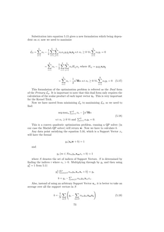 Substitution into equation 5.15 gives a new formulation which being depen-
dent on α; now we need to maximize


         L                L   L                                              L
                      1
  Ld =         αi −                 αi αj yi yj xi xj s.t αi ≥ 0 ∀i,               αi yi = 0
         i=1
                      2   i=1 j=1                                           i=1



                      L                 L      L
                                    1
                 =          αi −                   αi Hij αj where Hij = yi yj xi xj
                      i=1
                                    2   i=1 j=1



                                         L                                            N
                                              1
                                    =     αi − αt Hα s.t αi ≥ 0 ∀i,     αi yi = 0 (5.17)
                                      i=1
                                              2                     i=1

    This formulation of the optimization problem is referred as the Dual form
of the Primary Lp . It is important to note that this dual form only requires the
calculation of the scalar product of each input vector xi . This is very important
for the Kernel Trick.
    Now we have moved from minimizing Lp to maximizing Ld , so we need to
ﬁnd:
                                                      L          1
                                   arg maxα           i=1   αi − 2 αt Hα
                                                                                               (5.18)
                                                                L
                              s.t αi ≥ 0 ∀i and                 i=1   αi yi = 0.
    This is a convex quadratic optimization problem, running a QP solver (in
our case the Matlab QP solver) will return w. Now we have to calculate b.
    Any data point satisfying the equation 5.16, which is a Support Vector xs
will have the formal

                                             ys (xs w + b) = 1
   and

                               ys (m ∈ Sαm ym xm xs + b) = 1
   where S denotes the set of indices of Support Vectors. S is determined by
ﬁnding the indices i where αi > 0. Multiplying through by ys and then using
 2
ys = 1 from 5.11
                               2
                              ys         m∈S       αm ym xm xs + b = ys

                                   b = ys −          m∈S    αm ym xm xs .
   Also, instead of using an arbitrary Support Vector xs , it is better to take an
average over all the support vectors in S

                                    1
                              b=                   ys −         αm ym xm xs                    (5.19)
                                    N
                                         s∈S              m∈S


                                                       73
 