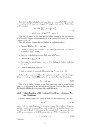 Substitution of these in Ld has the same form as equation 5.17. However, the
last equation in 5.23 together with µi ≥ 0 ∀i implies that α ≤ C. We therefore
need to ﬁnding
                                          L
                        arg maxα          i=1   αi − 1 αt Hα
                                                     2
                                                                           (5.24)
                                                   L
                      s.t. 0 < αi < C and          i=1      αi yi = 0.
    Now b is calculated in the same way as before, though in this instance the
set of Support Vectors used to calculate b is determined by ﬁnding the indices
i where 0 < αi < C.
    The Soft Margin Support Vector Machine is applied as follows:

  1. Calculate H where Hij = yi yj xi xj .

  2. Choose an appropriate value for C (for small problems this can be done
     by means of a grid search).

  3. Solve the optimization problem 5.24 using a QP solver.
                       L
  4. Calculate w =     i=1   αi yi xi .

  5. Determine the set of Support Vectors S by ﬁnding the indices such that
     0 < αi < C.

  6. Calculate b through equation 5.19.

  7. Each new point x is classiﬁed by evaluating y = sgn{wx + b}.

    So far we have only tackled linearly separable data and we started our algo-
rithms by creating a matrix H from the dot product of our input variables

                                    Hij = yi yj xi xj                      (5.25)
    The SVM is easily extended to the Non-linear case just by replacing the
linear dot product xi xj by any suitable kernel like the Quotient Basis Kernel or
the Simpliﬁed Fisher kernel proposed in this PhD thesis.

5.2.3    Classiﬁcation with Feature Selection: Relevance Vec-
         tor Machines
The general regression problem posed by RVM can be written as [73, 85, 86]:

                                      y = wt ψ(x),                         (5.26)

where ψ(x) is a basis function. In order to estimate the weights w from our
training examples, it is assumed that each target ti in the training sample (val-
ued 1 for survival and -1 for exitus in the current study) represents the true
model yi contaminated by i.i.d Gaussian noise i ∼ N (0, σ 2 ), so that, ∀i:

                                   ti = wt ψ(xi ) +     i                  (5.27)
Therefore,

                                           75
 