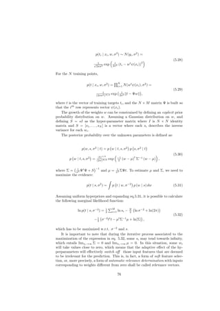 p(ti | xi , w, σ 2 ) ∼ N (yi , σ 2 ) =
                                                                                     (5.28)
                                                                     2
                          √ 1      exp      1
                                                  (ti − wt ψ(xi ))
                           2πσ 2           2σ 2


For the N training points,

                                                  N
                    p(t | xi , w, σ 2 ) =         i=1   N (wt ψ(xi ), σ 2 ) =
                                                                                     (5.29)
                                 1                  1
                             (2πσ 2 )N/2
                                           exp     2σ 2   t − Ψw ,

where t is the vector of training targets ti , and the N × M matrix Ψ is built so
that the ith row represents vector ψ(xi ).
   The growth of the weights w can be constrained by deﬁning an explicit prior
probability distribution on w. Assuming a Gaussian distribution on w, and
deﬁning S = sI as the hyper-parameter matrix where I is N × N identity
matrix and S = [s1 , . . . , sN ] is a vector where each si describes the inverse
variance for each wi .
   The posterior probability over the unknown parameters is deﬁned as:


                 p(w, s, σ 2 | t) = p w | t, s, σ 2 p s, σ 2 | t
                                                                                     (5.30)
                              |Σ|1/2             −1             t
         p w | t, s, σ 2 =   (2π)N/2
                                         exp      2    (w − µ) Σ−1 (w − µ) ,

            1                −1                 1
where Σ = σ2 Ψt Ψ + S             and µ =      σ 2 ΣΨt.     To estimate µ and Σ, we need to
maximize the evidence:

                    p(t | s, σ 2 ) =       p t | w, σ −2 p (w | s) dw                (5.31)


Assuming uniform hyperpriors and expanding eq.5.31, it is possible to calculate
the following marginal likelihood function:

                                           M
              ln p(t | s, σ −2 ) =   1
                                     2     i=1    ln si −   N
                                                            2   ln σ −2 + ln(2π)
                                                                                     (5.32)
                          − 1 σ −2 tt t − µt Σ−1 µ + ln|Σ| ,
                            2


which has to be maximized w.r.t. σ −2 and s.
    It is important to note that during the iterative process associated to the
maximization of the expression in eq. 5.32, some si may tend towards inﬁnity,
which entails limsi →∞ Σ = 0 and limsi →∞ µ = 0. In this situation, some wi
will take values close to zero, which means that the adaptive eﬀect of the hy-
perparameters will eﬀectively switch oﬀ those input features that are deemed
to be irrelevant for the prediction. This is, in fact, a form of soft feature selec-
tion, or, more precisely, a form of automatic relevance determination.with inputs
corresponding to weights diﬀerent from zero shall be called relevance vectors.

                                                  76
 