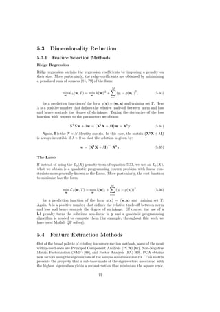 5.3     Dimensionality Reduction
5.3.1    Feature Selection Methods
Ridge Regression
Ridge regression shrinks the regression coeﬃcients by imposing a penalty on
their size. More particularly, the ridge coeﬃcients are obtained by minimizing
a penalized sum of squares [81, 79] of the form:

                                                     M
                                            2                          2
                min Lλ (w, T ) = min λ w        +         (yi − g(xi )) ,   (5.33)
                 w                w
                                                    i=1

    for a prediction function of the form g(x) = w, x and training set T . Here
λ is a positive number that deﬁnes the relative trade-oﬀ between norm and loss
and hence controls the degree of shrinkage. Taking the derivative of the loss
function with respect to the parameters we obtain:

                     Xt Xw + λw = Xt X + λI w = Xt y,                       (5.34)

    Again, I is the N × N identity matrix. In this case, the matrix Xt X + λI
is always invertible if λ > 0 so that the solution is given by:
                                                −1
                           w = Xt X + λI             Xt y.                  (5.35)

The Lasso
If instead of using the L2 (X) penalty term of equation 5.33, we use an L1 (X),
what we obtain is a quadratic programming convex problem with linear con-
straints more generally known as the Lasso. More particularly, the cost function
to minimize has the form:

                                                    M
                                                                      2
                min Lλ (w, T ) = min λ|w|1 +              (yi − g(xi )) ,   (5.36)
                 w                w
                                                    i=1

   for a prediction function of the form g(x) = w, x and training set T .
Again, λ is a positive number that deﬁnes the relative trade-oﬀ between norm
and loss and hence controls the degree of shrinkage. Of course, the use of a
L1 penalty turns the solutions non-linear in y and a quadratic programming
algorithm is needed to compute them (for example, throughout this work we
have used Matlab QP solver).


5.4     Feature Extraction Methods
Out of the broad palette of existing feature extraction methods, some of the most
widely-used ones are Principal Component Analysis (PCA) [87], Non-Negative
Matrix Factorization (NMF) [88], and Factor Analysis (FA) [89]. PCA obtains
new factors using the eigenvectors of the sample covariance matrix. This matrix
presents the property that a sub-base made of the eigenvectors associated with
the highest eigenvalues yields a reconstruction that minimizes the square error.

                                       77
 