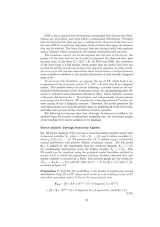 NMF is also a natural way of obtaining a meaningful base because the obser-
vations are all positive, and most follow a multinomial distribution. Provided
that this factorization does not give a ranking of the elements of the base as in
the case of PCA, an arbitrary dimension of the sub-base that spans the observa-
tion can be selected. The bases (factors) that are obtained with both methods
span a subspace which reconstructs the original observation with an error.
    The covariance matrix can be decomposed into the sum of two terms: the
product of the base that we use in order to represent the observed data, plus
an error term, in the form Σ = ΛΛT + Ψ. In PCA and NMF, the covariance
of the error term is a full matrix, which means that the factor base does not
account for all the interactions between the observed variables. In other words,
the error term still contains information about interactions or relations between
these variables in addition to the speciﬁc information of each variable (diagonal
term of Ψ).
    To overcome this limitation, we propose the use of FA, which ﬁnds a de-
composition of the covariance matrix Σ = ΛΛT + Ψ such that Ψ is a diagonal
matrix. This method selects the factors following a criterion based on the cor-
relation between features of the observation vector. In our implementation, the
model is estimated using maximum likelihood (ML), which explicitly assumes
a Gaussian distribution for x. Nevertheless, and independently of assumptions
concerning data distribution, ML searches for a decomposition of Σ so that the
error matrix Ψ has a diagonal structure. Therefore, the model generates the
observation from a set of latent variables that are independent of the error term,
and takes into account all the correlations between variables.
    The following two sections show that, although the observed variables in the
analysed data fail to pass a multivariate normality test, the covariance matrix
of the residual error can be assumed to be diagonal.

Factor Analysis Through Statistical Algebra
[68, 72] Factor Analysis (FA) concerns a Gaussian hidden variable model with
d observed variables Xi , where i ∈ [d] = {1, . . . , d}, and k hidden variables Yj ,
where j ∈ [k] = {1, . . . , k}. FA assumes that (X, Y ) follows a joint multivariate
normal distribution with positive deﬁnite covariance matrix. The FA model
Fd,k is deﬁned by the requirement that the observed variables Xi , i ∈ [d],
are conditionally independent given the hidden variables Yj , j ∈ [k]. This
FA model can be visualized using the graphical model formalism outlined in
section 4.4.3, in which the dependence structure between observed data and
hidden variables is encoded by a DAG. This directed graph has the vertex set
{X1 , . . . , Xd , Y1 , . . . , Yk }, and the edges are Yi → Xi for all j ∈ [k] and i ∈ [d],
as shown in ﬁgure 5.2

Proposition 7. [72] The FA model Fd,k is the family of multivariate normal
distributions Nd (µ, Σ) on Rd whose mean vector µ is an arbitrary vector in Rd
and whose covariance matrix Σ lies in the (non-convex) cone

              Fd,k = {Ω + ΛΛt ∈ Rd×d : Ω           0 diagonal, Λ ∈ Rd×k }

     = {Ω + Ψ ∈ Rd×d : Ω          0 diagonal, Ψ      0 symmetric, rank (Ψ) ≤ k}.
                                                                              (5.37)

                                            78
 
