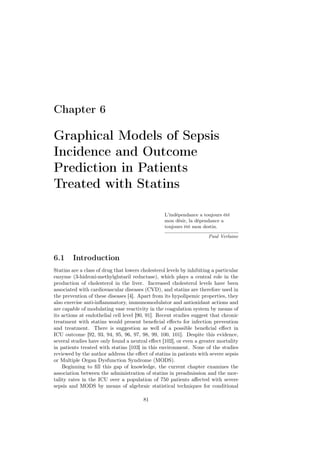 Chapter 6

Graphical Models of Sepsis
Incidence and Outcome
Prediction in Patients
Treated with Statins

                                                   L’indépendance a toujours été
                                                   mon désir, la dépendance a
                                                   toujours été mon destin.

                                                                       Paul Verlaine



6.1     Introduction
Statins are a class of drug that lowers cholesterol levels by inhibiting a particular
enzyme (3-hidroxi-methylglutaril reductase), which plays a central role in the
production of cholesterol in the liver. Increased cholesterol levels have been
associated with cardiovascular diseases (CVD), and statins are therefore used in
the prevention of these diseases [4]. Apart from its hypolipemic properties, they
also exercise anti-inﬂammatory, immunomodulator and antioxidant actions and
are capable of modulating vase reactivity in the coagulation system by means of
its actions at endothelial cell level [90, 91]. Recent studies suggest that chronic
treatment with statins would present beneﬁcial eﬀects for infection prevention
and treatment. There is suggestion as well of a possible beneﬁcial eﬀect in
ICU outcome [92, 93, 94, 95, 96, 97, 98, 99, 100, 101]. Despite this evidence,
several studies have only found a neutral eﬀect [102], or even a greater mortality
in patients treated with statins [103] in this environment. None of the studies
reviewed by the author address the eﬀect of statins in patients with severe sepsis
or Multiple Organ Dysfunction Syndrome (MODS).
    Beginning to ﬁll this gap of knowledge, the current chapter examines the
association between the administration of statins in preadmission and the mor-
tality rates in the ICU over a population of 750 patients aﬀected with severe
sepsis and MODS by means of algebraic statistical techniques for conditional

                                         81
 