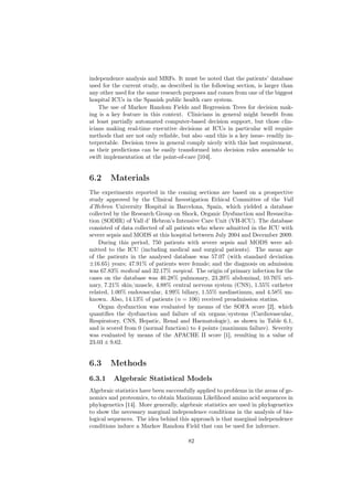 independence analysis and MRFs. It must be noted that the patients’ database
used for the current study, as described in the following section, is larger than
any other used for the same research purposes and comes from one of the biggest
hospital ICUs in the Spanish public health care system.
    The use of Markov Random Fields and Regression Trees for decision mak-
ing is a key feature in this context. Clinicians in general might beneﬁt from
at least partially automated computer-based decision support, but those clin-
icians making real-time executive decisions at ICUs in particular will require
methods that are not only reliable, but also -and this is a key issue- readily in-
terpretable. Decision trees in general comply nicely with this last requirement,
as their predictions can be easily transformed into decision rules amenable to
swift implementation at the point-of-care [104].


6.2     Materials
The experiments reported in the coming sections are based on a prospective
study approved by the Clinical Investigation Ethical Committee of the Vall
d’Hebron University Hospital in Barcelona, Spain, which yielded a database
collected by the Research Group on Shock, Organic Dysfunction and Resuscita-
tion (SODIR) of Vall d’ Hebron’s Intensive Care Unit (VH-ICU). The database
consisted of data collected of all patients who where admitted in the ICU with
severe sepsis and MODS at this hospital between July 2004 and December 2009.
    During this period, 750 patients with severe sepsis and MODS were ad-
mitted to the ICU (including medical and surgical patients). The mean age
of the patients in the analysed database was 57.07 (with standard deviation
±16.65) years; 47.91% of patients were female; and the diagnosis on admission
was 67.83% medical and 32.17% surgical. The origin of primary infection for the
cases on the database was 40.28% pulmonary, 23.20% abdominal, 10.76% uri-
nary, 7.21% skin/muscle, 4.88% central nervous system (CNS), 1.55% catheter
related, 1.00% endovascular, 4.99% biliary, 1.55% mediastinum, and 4.58% un-
known. Also, 14.13% of patients (n = 106) received preadmission statins.
    Organ dysfunction was evaluated by means of the SOFA score [2], which
quantiﬁes the dysfunction and failure of six organs/systems (Cardiovascular,
Respiratory, CNS, Hepatic, Renal and Haematologic), as shown in Table 6.1,
and is scored from 0 (normal function) to 4 points (maximum failure). Severity
was evaluated by means of the APACHE II score [1], resulting in a value of
23.03 ± 9.62.


6.3     Methods
6.3.1    Algebraic Statistical Models
Algebraic statistics have been successfully applied to problems in the areas of ge-
nomics and proteomics, to obtain Maximum Likelihood amino acid sequences in
phylogenetics [14]. More generally, algebraic statistics are used in phylogenetics
to show the necessary marginal independence conditions in the analysis of bio-
logical sequences. The idea behind this approach is that marginal independence
conditions induce a Markov Random Field that can be used for inference.

                                        82
 