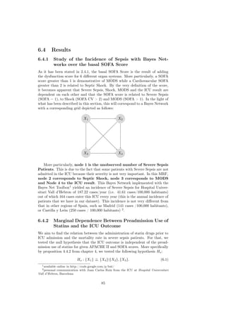 6.4      Results
6.4.1      Study of the Incidence of Sepsis with Bayes Net-
           works over the basal SOFA Score
As it has been stated in 2.4.1, the basal SOFA Score is the result of adding
the dysfunction score for 6 diﬀerent organ systems. More particularly, a SOFA
score greater than 1 is demonstrative of MODS while a Cardiovascular SOFA
greater than 2 is related to Septic Shock. By the very deﬁnition of the score,
it becomes apparent that Severe Sepsis, Shock, MODS and the ICU result are
dependent on each other and that the SOFA score is related to Severe Sepsis
(SOFA = 1), to Shock (SOFA CV > 2) and MODS (SOFA > 1). In the light of
what has been described in this section, this will correspond to a Bayes Network
with a corresponding grid depicted as follows:

                              X1                    X2




                              X3                    X4


    More particularly, node 1 is the unobserved number of Severe Sepsis
Patients. This is due to the fact that some patients with Severe Sepsis are not
admitted in the ICU because their severity is not very important. In this MRF,
node 2 corresponds to Septic Shock, node 3 corresponds to MODS
and Node 4 to the ICU result. This Bayes Network implemented with the
Bayes Net Toolbox1 yielded an incidence of Severe Sepsis for Hospital Univer-
sitari Vall d’Hebron of 187.22 cases/year (i.e. 41.61 cases/100,000 habitants)
out of which 164 cases enter this ICU every year (this is the annual incidence of
patients that we have in our dataset). This incidence is not very diﬀerent from
that in other regions of Spain, such as Madrid (141 cases /100,000 habitants),
or Castilla y León (250 cases / 100,000 habitants) 2 .

6.4.2      Marginal Dependence Between Preadmission Use of
           Statins and the ICU Outcome
We aim to ﬁnd the relation between the administration of statin drugs prior to
ICU admission and the mortality rate in severe sepsis patients. For that, we
tested the null hypothesis that the ICU outcome is independent of the pread-
mission use of statins for given APACHE II and SOFA scores. More speciﬁcally
by proposition 4.4.2 from chapter 4, we tested the following hypothesis Ho :

                         Ho : {X1 } ⊥ {X4 }|{X2 }, {X3 }.
                                    ⊥                                           (6.1)
  1 availableonline in http://code.google.com/p/bnt/
  2 personal communication with Juan Carlos Ruiz from the ICU at Hospital Universitari
Vall d’Hebron, Barcelona


                                         85
 