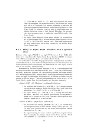 (73.2% (n=84) vs. 69.2% (n=13)). This result suggests that under
          these circumstances, the preadmission use of statins may play a neg-
          ative role in ICU outcome. It is however important to note that this
          branch corresponds to patients who were severely ill in spite of their
          Severe Sepsis (for example a patient with terminal cancer that got
          infected during the course of their illness). Therefore, the mortality
          rates here are more related to underlying comorbidities rather than
          Severe Sepsis.
        – For higher Organ Dysfunction or Severe MODS, the protective ef-
          fect of preadmission use of statins becomes more apparent (62.7%
          (n=55) vs. 50.0% (n=274) survival rate). This is an important re-
          sult that suggests that statins play a protective role against Severe
          Organ Dysfunction.

6.4.6    Study of Septic Shock Incidence with Regression
         Trees
Patients with a high APACHE II and high SOFA scores > 7 (i.e. SOFA ≥0.5
in the tree) very often suﬀer Septic Shock. In our database, 94.23% of patients
with a SOFA score greater than 7 also suﬀered Septic Shock.
    The probability of Shock for the population under study (patients who where
admitted in the ICU, with and without preadmission use of statins) was also
investigated by means of a regression tree with exactly the same inputs as those
used in the mortality prediction study.
    As revealed by the resulting tree, displayed in Fig. 6.4, the most predictive
variable in this case turns out to be the SOFA score. This is due to the fact that
the SOFA score also measures the cardiovascular function and those patients
with a Cardiovascular SOFA greater than 2 are always administered vasoactive
drugs (normally Noradrenaline/Norepinephrine) at diﬀerent perfusion rates, re-
sulting in diﬀerent scores. These perfusion rates depend on the severity of the
Septic Shock. Again, these ﬁrst two branches are discussed separately:
   • Branch SOFA <0.5 (Moderate/Low Organ Dysfunction):
        – For moderate/low Severity (i.e. APACHE II < 0.5) the patients that
          received statins present a similar but higher Shock rate than those
          who did not (i.e. 48.00% (n=25) vs 44.10% (n=231)).
        – For higher Severity (i.e. APACHE II > 0.5), exactly the same eﬀect
          was found. Patients that received preadmission statins present a
          Shock rate of 69.23% (n=13), while those who did not receive them
          present a Shock rate of 65.85% (n=84).
   • Branch SOFA>0.5 (High Organ Dysfunction):
        – For moderate/low Severity (APACHE II < 0.5), all patients that
          received preadmission statins suﬀered a Septic Shock (n=55). On
          the other hand, patients that did not receive statins present a Shock
          rate of 92.72% (n=274).
        – For higher Severity, the results for both populations are quite similar.
          More speciﬁcally, the patients who received statins present a Shock
          rate of 98.04% (n=13) and those who did not 97.08% (n=55).

                                       93
 