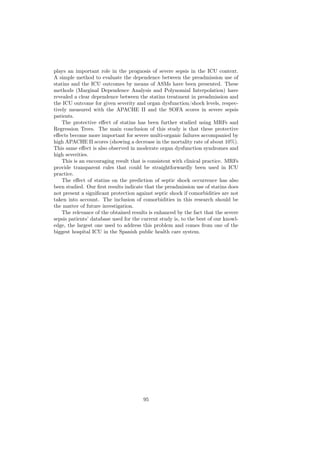 plays an important role in the prognosis of severe sepsis in the ICU context.
A simple method to evaluate the dependence between the preadmission use of
statins and the ICU outcomes by means of ASMs have been presented. These
methods (Marginal Dependence Analysis and Polynomial Interpolation) have
revealed a clear dependence between the statins treatment in preadmission and
the ICU outcome for given severity and organ dysfunction/shock levels, respec-
tively measured with the APACHE II and the SOFA scores in severe sepsis
patients.
    The protective eﬀect of statins has been further studied using MRFs and
Regression Trees. The main conclusion of this study is that these protective
eﬀects become more important for severe multi-organic failures accompanied by
high APACHE II scores (showing a decrease in the mortality rate of about 10%).
This same eﬀect is also observed in moderate organ dysfunction syndromes and
high severities.
    This is an encouraging result that is consistent with clinical practice. MRFs
provide transparent rules that could be straightforwardly been used in ICU
practice.
    The eﬀect of statins on the prediction of septic shock occurrence has also
been studied. Our ﬁrst results indicate that the preadmission use of statins does
not present a signiﬁcant protection against septic shock if comorbidities are not
taken into account. The inclusion of comorbidities in this research should be
the matter of future investigation.
    The relevance of the obtained results is enhanced by the fact that the severe
sepsis patients’ database used for the current study is, to the best of our knowl-
edge, the largest one used to address this problem and comes from one of the
biggest hospital ICU in the Spanish public health care system.




                                       95
 
