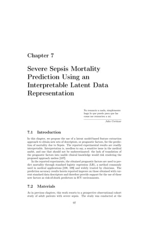 Chapter 7

Severe Sepsis Mortality
Prediction Using an
Interpretable Latent Data
Representation

                                                 No renuncio a nada, simplemente
                                                 hago lo que puedo para que las
                                                 cosas me renuncien a mi.

                                                                    Julio Cortázar



7.1     Introduction
In this chapter, we propose the use of a latent model-based feature extraction
approach to obtain new sets of descriptors, or prognostic factors, for the predic-
tion of mortality due to Sepsis. The reported experimental results are readily
interpretable. Interpretation is, needless to say, a sensitive issue in the medical
ambit, and one that should not be underestimated: the lack of translation of
the prognostic factors into usable clinical knowledge would risk rendering the
proposed approach useless [107].
    In the reported experiments, the obtained prognostic factors are used to pre-
dict mortality through standard logistic regression (LR), a method commonly
used in medical applications [108, 109] and widely trusted by clinicians. The
prediction accuracy results herein reported improve on those obtained with cur-
rent standard data descriptors and therefore provide support for the use of these
new factors as risk-of-death predictors in ICU environments.


7.2     Materials
As in previous chapters, this work resorts to a prospective observational cohort
study of adult patients with severe sepsis. The study was conducted at the

                                        97
 