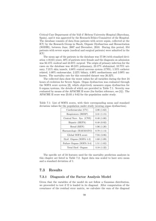 Critical Care Department of the Vall d’ Hebron University Hospital (Barcelona,
Spain), and it was approved by the Research Ethics Committee of the Hospital.
The database consists of data from patients with severe sepsis, collected at the
ICU by the Research Group in Shock, Organic Dysfunction and Resuscitation
(SODIR), between June, 2007 and December, 2010. During this period, 354
patients with severe sepsis (medical and surgical patients) were admitted in the
ICU.
    The mean age of the patients in the database was 57.08 (with standard devi-
ation ±16.65) years; 40% of patients were female and the diagnosis on admission
was 56.15% medical and 44.85% surgical. The origin of primary infection for the
cases on the database was 40.24% pulmonary, 23.17% abdominal, 10.75% uri-
nary, 7.21% skin/muscle, 4.88% central nervous system (CNS), 1.55% catheter
related, 1.00% endovascular, 2.22% biliary, 4.99% mediastinum and 3.99% un-
known. The mortality rate for this extended dataset was 26.32%.
    The collected data show the worst values for all variables during the ﬁrst 24
hours of evolution for Severe Sepsis. Organ dysfunction was evaluated through
the SOFA score system [2], which objectively measures organ dysfunction for
6 organs/systems, the details of which are provided in Table 7.1. Severity was
evaluated by means of the APACHE II score (for further reference, see [1]). The
APACHE II score was 23.03 ± 9.62 for the population under study.


Table 7.1: List of SOFA scores, with their corresponding mean and standard
deviation values for the population under study (scoring organ dysfunction).
                        Cardiovascular (CV)       2.86 (1.62)
                        Respiratory (RESP)        2.31 (1.15)
                     Central Nerv. Sys. (CNS)     0.48 (1.00)
                          Hepatic (HEPA)          0.48 (0.92)
                           Renal (REN)            1.06 (1.20)
                    Haematologic (HAEMATO)        0.78 (1.14)
                        Global SOFA score         7.94 (3.86)
                     Dysf. Organs (SOFA 1-2)      1.68 (1.09)
                     Failure Organs (SOFA 3-4)    1.51 (1.02)
                        Total Dysf. Organs        3.18 (1.32)


    The speciﬁc set of 34 features used for the mortality prediction analyses in
this chapter are listed in Table 7.2. Input data was scaled to have zero mean
and a standard deviation of 1.


7.3     Results
7.3.1    Diagnosis of the Factor Analysis Model
Given that the variables of the model do not follow a Gaussian distribution,
we proceeded to test if Ω is loaded in its diagonal. After computation of the
covariance of the residual error matrix, we calculate the sum of the diagonal

                                       98
 
