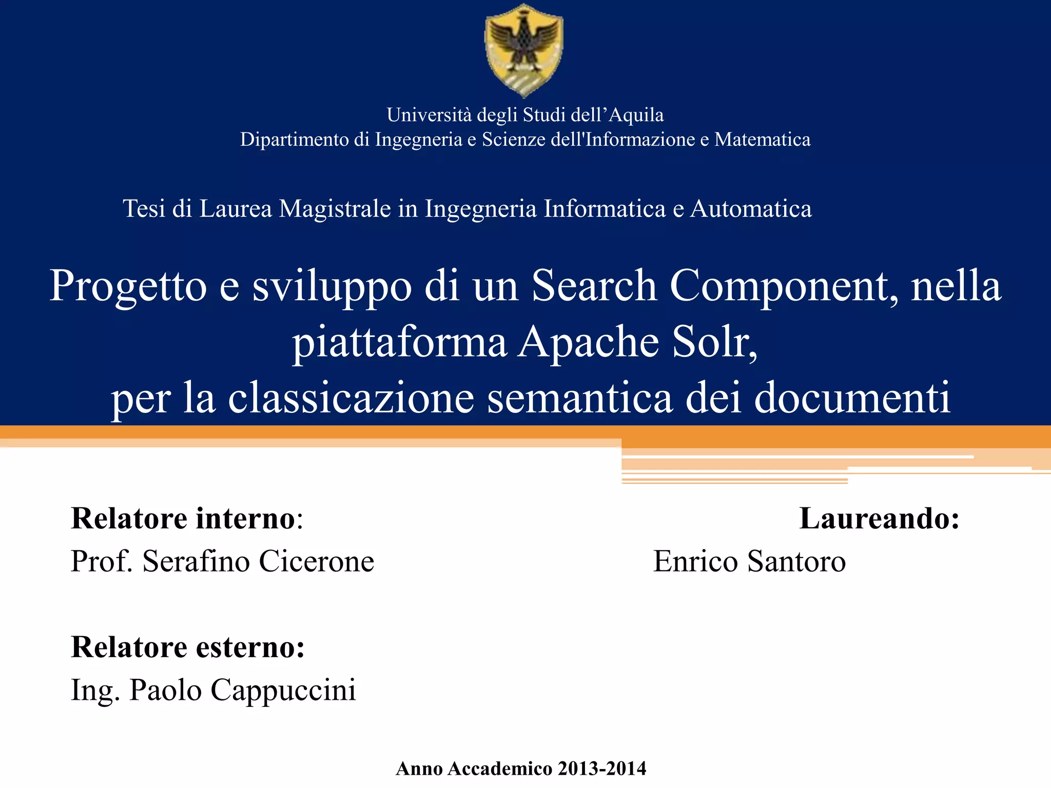 Progetto e sviluppo di un Search Component, nella
piattaforma Apache Solr,
per la classicazione semantica dei documenti
Relatore interno: Laureando:
Prof. Serafino Cicerone Enrico Santoro
Relatore esterno:
Ing. Paolo Cappuccini
Università degli Studi dell’Aquila
Dipartimento di Ingegneria e Scienze dell'Informazione e Matematica
Tesi di Laurea Magistrale in Ingegneria Informatica e Automatica
Anno Accademico 2013-2014
 