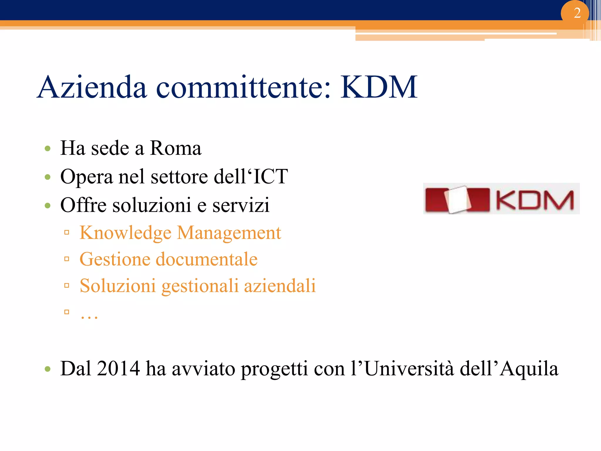 Azienda committente: KDM
• Ha sede a Roma
• Opera nel settore dell‘ICT
• Offre soluzioni e servizi
▫ Knowledge Management
▫ Gestione documentale
▫ Soluzioni gestionali aziendali
▫ …
• Dal 2014 ha avviato progetti con l’Università dell’Aquila
2
 