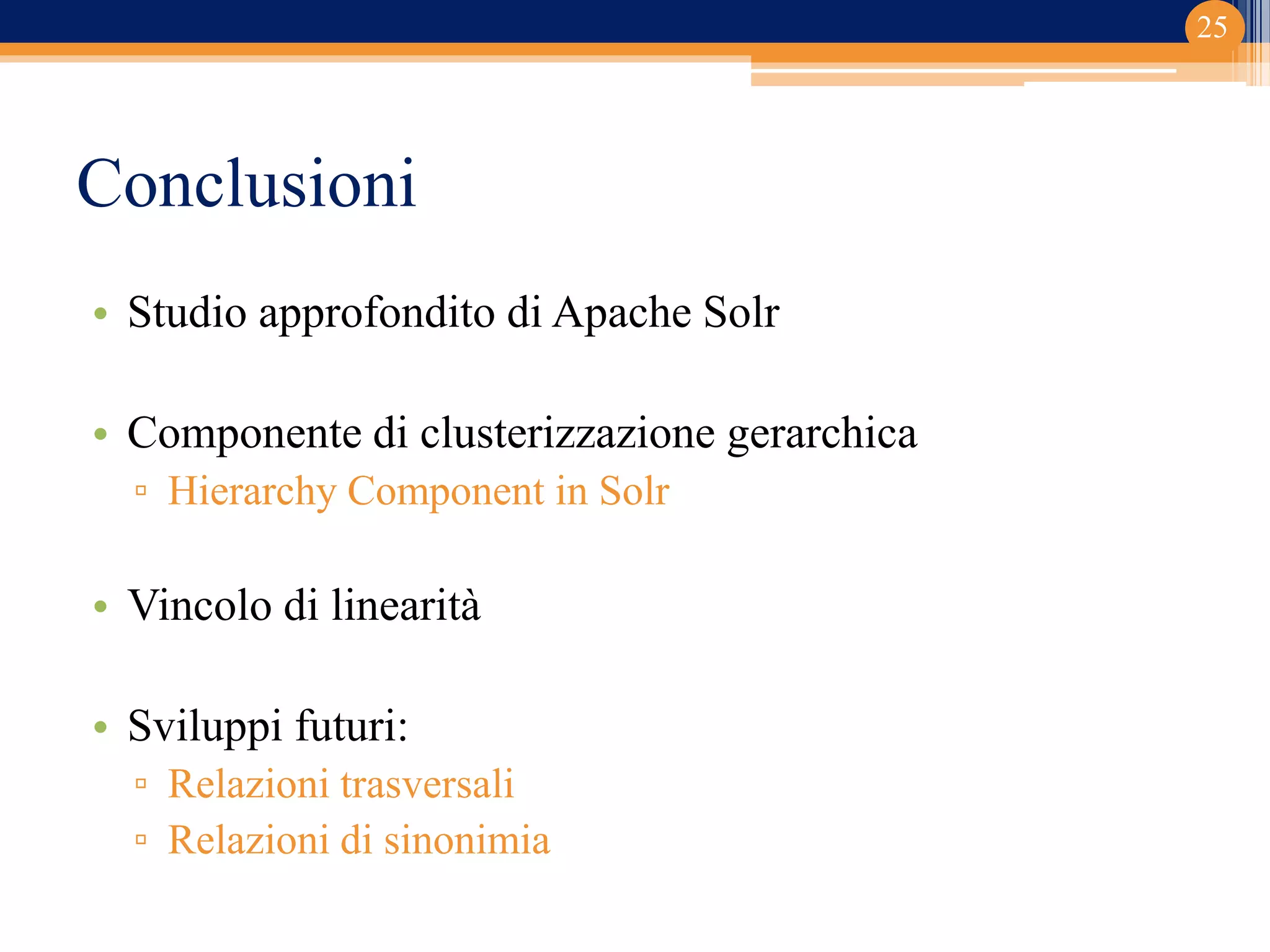 Conclusioni
• Studio approfondito di Apache Solr
• Componente di clusterizzazione gerarchica
▫ Hierarchy Component in Solr
• Vincolo di linearità
• Sviluppi futuri:
▫ Relazioni trasversali
▫ Relazioni di sinonimia
25
 