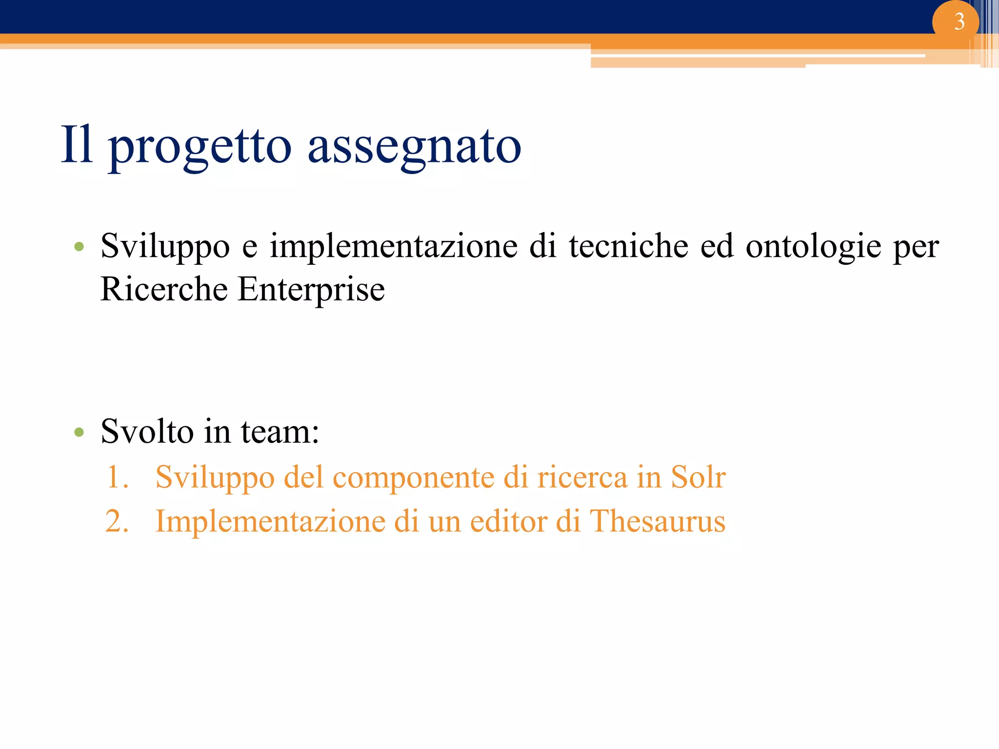 Il progetto assegnato
• Sviluppo e implementazione di tecniche ed ontologie per
Ricerche Enterprise
• Svolto in team:
1. Sviluppo del componente di ricerca in Solr
2. Implementazione di un editor di Thesaurus
3
 