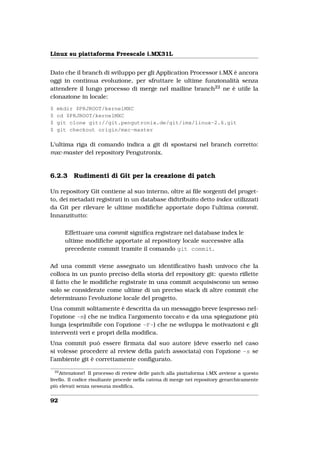 Linux su piattaforma Freescale i.MX31L


Dato che il branch di sviluppo per gli Application Processor i.MX è ancora
oggi in continua evoluzione, per sfruttare le ultime funzionalità senza
attendere il lungo processo di merge nel mailine branch22 ne è utile la
clonazione in locale:
$    mkdir $PRJROOT/kernelMXC
$    cd $PRJROOT/kernelMXC
$    git clone git://git.pengutronix.de/git/imx/linux-2.6.git
$    git checkout origin/mxc-master

L’ultima riga di comando indica a git di spostarsi nel branch corretto:
mxc-master del repository Pengutronix.


6.2.3       Rudimenti di Git per la creazione di patch

Un repository Git contiene al suo interno, oltre ai ﬁle sorgenti del proget-
to, dei metadati registrati in un database didtribuito detto index utilizzati
da Git per rilevare le ultime modiﬁche apportate dopo l’ultima commit.
Innanzitutto:

         Effettuare una commit signiﬁca registrare nel database index le
         ultime modiﬁche apportate al repository locale successive alla
         precedente commit tramite il comando git commit.

Ad una commit viene assegnato un identiﬁcativo hash univoco che la
colloca in un punto preciso della storia del repository git: questo riﬂette
il fatto che le modiﬁche registrate in una commit acquisiscono un senso
solo se considerate come ultime di un preciso stack di altre commit che
determinano l’evoluzione locale del progetto.
Una commit solitamente è descritta da un messaggio breve (espresso nel-
l’opzione -m) che ne indica l’argomento toccato e da una spiegazione più
lunga (esprimibile con l’opzione -F-) che ne sviluppa le motivazioni e gli
interventi veri e propri della modiﬁca.
Una commit può essere ﬁrmata dal suo autore (deve esserlo nel caso
si volesse procedere al review della patch associata) con l’opzione -s se
l’ambiente git è correttamente conﬁgurato.
    22
     Attenzione! Il processo di review delle patch alla piattaforma i.MX avviene a questo
livello. Il codice risultante procede nella catena di merge nei repository gerarchicamente
più elevati senza nessuna modiﬁca.


92
 