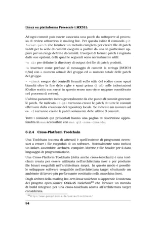 Linux su piattaforma Freescale i.MX31L


Ad ogni commit può essere associata una patch da sottoporre al proces-
so di review attraverso le mailing list. Per questo esiste il comando git
format-patch che fornisce un metodo completo per creare ﬁle di patch
validi per la serie di commit eseguite a partire da una in particolare op-
pure per un range deﬁnito di commit. L’output di format-patch è regolato
dalle sue opzioni, delle quali le seguenti sono normalmente utili:
-o dir per deﬁnire la directory di output dei ﬁle di patch prodotti.
-n inserisce come preﬁsso al messaggio di commit la stringa [PATCH
n/m] con n numero attuale del gruppo ed m numero totale delle patch
del gruppo.
- -check esegue dei controlli formali sullo stile del codice come spazi
bianchi oltre la ﬁne delle righe e spazi prima di tab nelle indentazioni
(Codice scritto con errori in questo senso non viene neppure considerato
nel processo di review).
L’ultimo parametro indica generalmente da che punto di commit generare
le patch. Se indicato origin verranno create le patch di tutte le commit
effettuate dalla creazione del repository locale. Se indicato un numero ad
es. -3 verranno create le patch solamente delle ultime 3 commit.

Tutti i comandi qui presentati hanno una pagina di descrizione appro-
fondita in man accessibile con man git-nome-comando.


6.2.4      Cross-Platform Toolchain

Una Toolchain (catena di attrezzi) è quell’insieme di programmi neces-
sari a creare i ﬁle eseguibili di un software. Normalmente sono inclusi
un linker, assembler, archiver, compiler, librerie e ﬁle header per il dato
linguaggio di programmazione.
Una Cross-Platform Toolchain (detta anche cross-toolchain) è una tool-
chain creata per essere utilizzata nell’architettura host e per produrre
ﬁle binari eseguibili nell’architettura target. In questo modo è possibi-
le sviluppare software eseguibile nell’architettura target sfruttando un
ambiente di lavoro più performante costituito nella macchina host.
Dagli archivi della mailing list arm-linux-toolchain si apprende l’esistenza
del progetto open-source OSELAS Toolchain 23 che fornisce un metodo
di build integrato per una cross-toolchain adatta all’architettura target
considerata.
 23
      http://www.pengutronix.de/oselas/toolchain/


94
 
