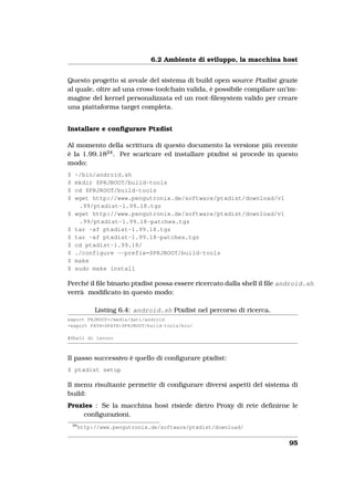 6.2 Ambiente di sviluppo, la macchina host


Questo progetto si avvale del sistema di build open source Ptxdist grazie
al quale, oltre ad una cross-toolchain valida, è possibile compilare un’im-
magine del kernel personalizzata ed un root-ﬁlesystem valido per creare
una piattaforma target completa.


Installare e conﬁgurare Ptxdist

Al momento della scrittura di questo documento la versione più recente
è la 1.99.1824 . Per scaricare ed installare ptxdist si procede in questo
modo:
$    ~/bin/android.sh
$    mkdir $PRJROOT/build-tools
$    cd $PRJROOT/build-tools
$    wget http://www.pengutronix.de/software/ptxdist/download/v1
      .99/ptxdist-1.99.18.tgz
$    wget http://www.pengutronix.de/software/ptxdist/download/v1
      .99/ptxdist-1.99.18-patches.tgz
$    tar -xf ptxdist-1.99.18.tgz
$    tar -xf ptxdist-1.99.18-patches.tgz
$    cd ptxdist-1.99.18/
$    ./configure --prefix=$PRJROOT/build-tools
$    make
$    sudo make install

Perché il ﬁle binario ptxdist possa essere ricercato dalla shell il ﬁle android.sh
verrà modiﬁcato in questo modo:

              Listing 6.4: android.sh Ptxdist nel percorso di ricerca.
export PRJROOT=/media/dati/android
+export PATH=$PATH:$PRJROOT/build-tools/bin/

#Shell di lavoro



Il passo successivo è quello di conﬁgurare ptxdist:
$ ptxdist setup

Il menu risultante permette di conﬁgurare diversi aspetti del sistema di
build:
Proxies : Se la macchina host risiede dietro Proxy di rete deﬁnirne le
    conﬁgurazioni.
    24
         http://www.pengutronix.de/software/ptxdist/download/


                                                                         95
 
