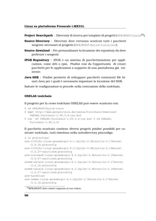 Linux su piattaforma Freescale i.MX31L


Project Searchpath : Directory di ricerca per template di progetti ($PRJROOT/tools25 ).
Source Directory : Directory dove verranno scaricati tutti i pacchetti
    sorgente necessari al progetto ($PRJROOT/build-tools/src).
Source download : Per personalizzare la locazione dei repository da dove
    prelevare i sorgenti.
IPGK Repository : IPGK è un sistema di pacchettizzazione per appli-
    cazioni, come deb o rpm. Ptxdist così da l’opportunità di creare
    pacchetti per le applicazioni a supporto di una piattaforma già esi-
    stente.
Java SDK : Ptxdist permette di sviluppare pacchetti contenenti ﬁle bi-
    nari Java per i quali è necessario impostare la locazione del SDK.
Salvate le conﬁgurazioni si procede nella costruzione della toolchain.


OSELAS toolchain

Il progetto per la cross-toolchain OSELAS può essere scaricato con:
$ cd $PRJROOT/build-tools
$ wget http://www.pengutronix.de/oselas/toolchain/download/
   OSELAS.Toolchain-1.99.3.4.tar.bz2
$ tar -xf OSELAS.Toolchain-1.99.3.4.tar.bz2 $ cd OSELAS.
   Toolchain-1.99.3.4/

Il pacchetto scaricato contiene diversi progetti ptxdist possibili per co-
struire toolchain, tutti risiedono nella sottodirectory ptxconﬁgs:
$ ls ptxconfigs/
arm-1136jfs-linux-gnueabigcc-4.1.2glibc-2.5binutils-2.17kernel
   -2.6.18.ptxconfig
arm-1136jfs-linux-gnueabigcc-4.3.2glibc-2.8binutils-2.19kernel
   -2.6.27-sanitized.ptxconfig
arm-cortexa8-linux-gnueabigcc-4.3.2glibc-2.8binutils-2.18kernel
   -2.6.27-sanitized.ptxconfig
armeb-xscale-linux-gnueabigcc-4.1.2glibc-2.5binutils-2.17kernel
   -2.6.18.ptxconfig
armeb-xscale-linux-gnueabigcc-4.3.2glibc-2.8binutils-2.18kernel
   -2.6.27-sanitized.ptxconfig
arm-hardfloat
arm-iwmmx-linux-gnueabigcc-4.1.2glibc-2.5binutils-2.17kernel
   -2.6.18.ptxconfig
 25
      $PRJROOT deve essere espansa al suo valore.


96
 