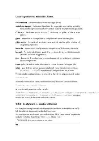 Linux su piattaforma Freescale i.MX31L


architecture : Seleziona l’architettura target (arm).

toolchain target : Deﬁnisce il preﬁsso del nome per ogni utility secondo
     lo standard: cpu-manufacturer-kernel-os (arm-1136jfs-linux-gnueabi).

C library : Deﬁnisce quale libreria C utilizzare tra glibc, uClibc e altre
     (glibc).

glibc : Permette di conﬁgurare la compilazione delle librerie glibc.

glibc-ports : Permette di applicare una serie di patch a glibc relative ed
     un porting speciﬁco.

binutils : Permette di conﬁgurare la compilazione delle utility binutils.

kernel : Permette di deﬁnire quale è la versione del kernel di riferimento
    (minima versione supportata).

gcc : Permette di conﬁgurare la compilazione di gcc utilizzato poi come
     cross-compilatore.

cross gdb : Se selezionata allora verrà creato il cross-debugger gdb.

misc : per deﬁnire alcuni parametri globali come directory di preﬁsso
    (${PRJROOT}/tools26 ) e versione di compatibilità di ptxdist.
Terminata la conﬁgurazione, si procede a dare il via al processo di build:
$ ptxdist go

Durante l’esecuzione è stata richiesta l’utility fakeroot installabile con:
$ sudo apt-get install fakeroot

Al termine del processo nella cartella:
${PRJROOT}/tools/OSELAS.Toolchain-1.99.3/arm-1136jfs-linux-gnueabi/gcc-4.3.2-
glibc-2.8-binutils-2.19-kernel-2.6.27-sanitized/bin/ sono pre-
senti i ﬁle binari della cross-toolchain creata.


6.2.5       Conﬁgurare e compilare il kernel

Gli script di conﬁgurazione del kernel sono sensibili a determinate varia-
bili d’ambiente impostate nella shell corrente.
Per conﬁgurare un kernel per architettura ARM deve essere impostata
nella la variabile d’ambiente ARCH=arm. Allora con:
 26
      ${PRJROOT} deve essere espansa al suo valore.


98
 