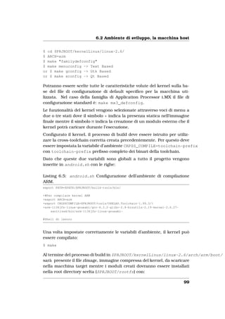 6.2 Ambiente di sviluppo, la macchina host


$ cd $PRJROOT/kernelLinus/linux-2.6/
$ ARCH=arm
$ make "familydefconfig"
$ make menuconfig -> Text Based
or $ make gconfig -> Gtk Based
or $ make xconfig -> Qt Based

Potranno essere scelte tutte le caratteristiche volute del kernel sulla ba-
se del ﬁle di conﬁgurazione di default speciﬁco per la macchina uti-
lizzata. Nel caso della famiglia di Application Processor i.MX il ﬁle di
conﬁgurazione standard è: make mx3_defconfig.
Le funzionalità del kernel vengono selezionate attraverso voci di menu a
due o tre stati dove il simbolo * indica la presenza statica nell’immagine
ﬁnale mentre il simbolo M indica la creazione di un modulo esterno che il
kernel potrà caricare durante l’esecuzione.
Conﬁgurato il kernel, il processo di build deve essere istruito per utiliz-
zare la cross-toolchain corretta creata precedentemente. Per questo deve
essere impostata la variabile d’ambiente CRPSS_COMPILE=toolchain-prefix
con toolchain-prefix preﬁsso completo dei binari della toolchain.
Dato che queste due variabili sono globali a tutto il progetto vengono
inserite in android.sh con le righe:

Listing 6.5: android.sh Conﬁgurazione dell’ambiente di compilazione
ARM.
export PATH=$PATH:$PRJROOT/build-tools/bin/

+#Per compilare kernel ARM
+export ARCH=arm
+export CROSSCOMPILE=$PRJROOT/tools/OSELAS.Toolchain-1.99.3/
+arm-1136jfs-linux-gnueabi/gcc-4.3.2-glibc-2.8-binutils-2.19-kernel-2.6.27-
    sanitized/bin/arm-1136jfs-linux-gnueabi-

#Shell di lavoro



Una volta impostate correttamente le variabili d’ambiente, il kernel può
essere compilato:
$ make

Al termine del processo di build in $PRJROOT/kernelLinus/linux-2.6/arch/arm/boot/
sarà presente il ﬁle zImage, immagine compressa del kernel, da scaricare
nella macchina target mentre i moduli creati dovranno essere installati
nella root directory scelta ($PRJROOT/rootfs) con:

                                                                              99
 