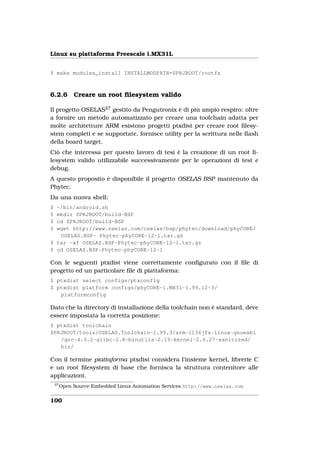 Linux su piattaforma Freescale i.MX31L


$ make modules_install INSTALLMODPATH=$PRJROOT/rootfs



6.2.6         Creare un root ﬁlesystem valido

Il progetto OSELAS27 gestito da Pengutronix è di più ampio respiro: oltre
a fornire un metodo automatizzato per creare una toolchain adatta per
molte architetture ARM esistono progetti ptxdist per creare root ﬁlesy-
stem completi e se supportate, fornisce utility per la scrittura nelle ﬂash
della board target.
Ciò che interessa per questo lavoro di tesi è la creazione di un root ﬁ-
lesystem valido utilizzabile successivamente per le operazioni di test e
debug.
A questo proposito è disponibile il progetto OSELAS BSP mantenuto da
Phytec.
Da una nuova shell:
$ ~/bin/android.sh
$ mkdir $PRJROOT/build-BSP
$ cd $PRJROOT/build-BSP
$ wget http://www.oselas.com/oselas/bsp/phytec/download/phyCORE/
   OSELAS.BSP- Phytec-phyCORE-12-1.tar.gz
$ tar -xf OSELAS.BSP-Phytec-phyCORE-12-1.tar.gz
$ cd OSELAS.BSP-Phytec-phyCORE-12-1

Con le seguenti ptxdist viene correttamente conﬁgurato con il ﬁle di
progetto ed un particolare ﬁle di piattaforma:
$ ptxdist select configs/ptxconfig
$ ptxdist platform configs/phyCORE-i.MX31-1.99.12-3/
   platformconfig

Dato che la directory di installazione della toolchain non è standard, deve
essere impostata la corretta posizione:
$ ptxdist toolchain
$PRJROOT/tools/OSELAS.Toolchain-1.99.3/arm-1136jfs-linux-gnueabi
   /gcc-4.3.2-glibc-2.8-binutils-2.19-kernel-2.6.27-sanitized/
   bin/

Con il termine piattaforma ptxdist considera l’insieme kernel, librerie C
e un root ﬁlesystem di base che fornisca la struttura contenitore alle
applicazioni.
    27
         Open Source Embedded Linux Automation Services http://www.oselas.com


100
 