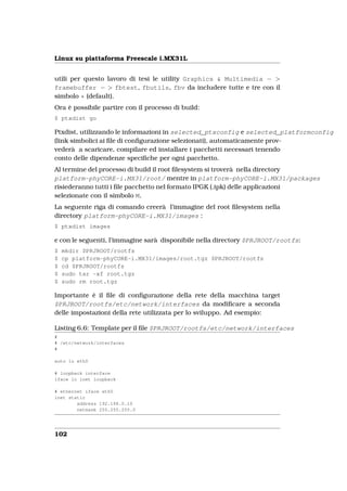 Linux su piattaforma Freescale i.MX31L


utili per questo lavoro di tesi le utility Graphics & Multimedia − >
framebuffer − > fbtest, fbutils, fbv da includere tutte e tre con il
simbolo * (default).
Ora è possibile partire con il processo di build:
$ ptxdist go

Ptxdist, utilizzando le informazioni in selected_ptxconfig e selected_platformconfig
(link simbolici ai ﬁle di conﬁgurazione selezionati), automaticamente prov-
vederà a scaricare, compilare ed installare i pacchetti necessari tenendo
conto delle dipendenze speciﬁche per ogni pacchetto.
Al termine del processo di build il root ﬁlesystem si troverà nella directory
platform-phyCORE-i.MX31/root/ mentre in platform-phyCORE-i.MX31/packages
risiederanno tutti i ﬁle pacchetto nel formato IPGK (.ipk) delle applicazioni
selezionate con il simbolo M.
La seguente riga di comando creerà l’immagine del root ﬁlesystem nella
directory platform-phyCORE-i.MX31/images :
$ ptxdist images

e con le seguenti, l’immagine sarà disponibile nella directory $PRJROOT/rootfs:
$   mkdir $PRJROOT/rootfs
$   cp platform-phyCORE-i.MX31/images/root.tgz $PRJROOT/rootfs
$   cd $PRJROOT/rootfs
$   sudo tar -xf root.tgz
$   sudo rm root.tgz

Importante è il ﬁle di conﬁgurazione della rete della macchina target
$PRJROOT/rootfs/etc/network/interfaces da modiﬁcare a seconda
delle impostazioni della rete utilizzata per lo sviluppo. Ad esempio:

Listing 6.6: Template per il ﬁle $PRJROOT/rootfs/etc/network/interfaces
#
# /etc/network/interfaces
#

auto lo eth0

# loopback interface
iface lo inet loopback

# ethernet iface eth0
inet static
        address 192.168.0.10
        netmask 255.255.255.0




102
 